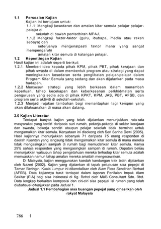 786
1.1 Persoalan Kajian
Kajian ini bertujuan untuk:
1.1.1 Mengkaji kesedaran dan amalan kitar semula pelajar pelajar-
pelajar di
sekolah di bawah pentadbiran MPAJ.
1.1.2 Mengkaji faktor-faktor (guru, ibubapa, media atau rakan
sebaya) dan
seterusnya mengenalpasti faktor mana yang sangat
mempengaruhi
amalan kitar semula di kalangan pelajar.
1.2 Kepentingan Kajian
Hasil kajian ini adalah seperti berikut:
1.2.1 Memberi idea kepada pihak KPM, pihak PBT, pihak kerajaan dan
pihak swasta di dalam membentuk program atau strategi yang dapat
meningkatkan kesedaran serta penglibatan pelajar-pelajar dalam
Program Kitar Semula yang sedang dan akan dijalankan pada masa
hadapan.
1.2.2 Menyusun strategi yang lebih berkesan dalam menambah
keperluan, tahap kecekapan dan keberkesanan perkhidmatan serta
pengurusan yang sedia ada di pihak KPKT, KPM, JAS, PBT, AFSB, dan
program serta aktiviti di sekolah-sekolah.
1.2.3 Menjadi rujukan tambahan bagi memantapkan lagi kempen yang
akan dilaksanakan di masa akan datang.
2.0 Kajian Literatur
Terdapat banyak kajian yang telah dijalankan menunjukkan rata-rata
masyarakat yang terdiri daripada suri rumah, pekerja-pekerja di sektor kerajaan
dan swasta, bekerja sendiri ataupun pelajar sekolah tidak berminat untuk
mengamalkan kitar semula. Kenyataan ini disokong olch Seri Sarina Dewi (2005).
Hasil kajiannya menunjukkan sebanyak 71 daripada 75 orang responden di
daerah Kuantan yang langsung tidak mengamalkan kitar semula di mana mereka
tidak mengasingkan sampah di rumah bagi memudahkan kitar semula. Hanya
29% sahaja responden yang mengasingkan sampah di rumah. Dapatan beliau
menunjukkan walaupun tahap pengetahuan mereka terhadap kitar semula adalah
memuaskan namun tahap amalan mereka amatlah mengecewakan.
Di Malaysia, kajian menggunakan kaedah kandungan trak telah dijalankan
oleh Nazeri (2002). Kajian yang dijalankan di tapak pelupusan sisa pepejal di
Taman Beringin, Kuala Lumpur ini dikendalikan oleh Alam Flora Sendirian Berhad
(AFSB). Data kajiannya turut terdapat dalam laporan Penilaian Impak Alam
Sekitar (EIA) bagi sisa insinerasi di Kg. Bohol oleh MAB Consultant Sdn. Bhd.
Data lengkap berkaitan komposisi dan ciri-ciri sisa pepejal isi rumah yang telah
diubahsuai ditunjukkan pada Jadual 1.
Jadual 1.1 Pembahagian sisa buangan pepejal yang dihasilkan oleh
rakyat Malaysia
 