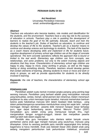 449
PERANAN GURU DI SD
Ani Hendriani
Universitas Pendidikan Indonesia
email: anihendriani@yahoo.com
Abstract
Teachers are educators who become leaders, role models and identification for
the students, and the environment. Teachers have a very big role to the success
of education in schools. Teachers play a role in assisting the development of
learners to realize the goal of his life optimally. Educate, teach and train the
students is the teacher's job. Duties of teachers as educators, to continue and
develop the values of life to the students. Teacher's job as a teacher means to
continue and develop science and technology to students. The task of the teacher
as a coach means developing skills and implement in life for students future.
cognitive development of primary school age children are at the stage of concrete
operational. The term concrete operations reflects the approach that is bound or
limited to the real world. Elementary age children can form concepts, see
relationships, and solve problems, but only to the extent involving objects and
situations that they know. Characteristics of elementary school age children are
happy to play, happy to move, enjoy working in groups, as well as the happy
feeling or doing something directly. Therefore, teachers should develop games
that contain elements of learning, allowing students to move or move and work or
study in groups, as well as provide opportunities for students to be directly
involved in learning.
Keywords: the role of teachers, the characteristics of elementary school age
children
PENDAHULUAN
Pendidikan adalah suatu bentuk investasi jangka panjang yang penting bagi
seorang manusia. Pendidikan yang berhasil adalah yang menciptakan manusia
yang berkualitas, cerdas, trampil, sehat jasmani dan rohaninya. Dalam menempuh
perjalanan itu atau untuk mencapai tujuan tersebut, manusia memerlukan bantuan
karena pada hakekatnya manusia lahir dalam keadaan tidak berdaya, yang
dalam perkembangannya senantiasa membutuhkan orang lain sejak lahir , sampai
meninggal. Dengan demikian peserta didik menaruh harapan besar terhadap
guru, agar dapat berkembang secara optimal. Menurut Thoifuri (2007)
menyatakan: guru adalah orang yang mempunyai banyak ilmu, ingin
mengamalkan dengan sungguh-sungguh, toleran dan menjadikan peserta
didiknya lebih baik dalam segala hal.
Pendidik atau guru merupakan satu diantara sekian banyak unsure
pembentuk utama anak agar menjadi manusia yang seutuhnya, manusia yang
diharapkan. Untuk itu seorang pendidik perlu memiliki seperangkat ilmu tentang
bagaimana ia harus mendidik. Anak usia Sekolah Dasar (SD) adalah anak yang
sedang mengalami pertumbuhan baik pertumbuhan intelektual, emosional
 