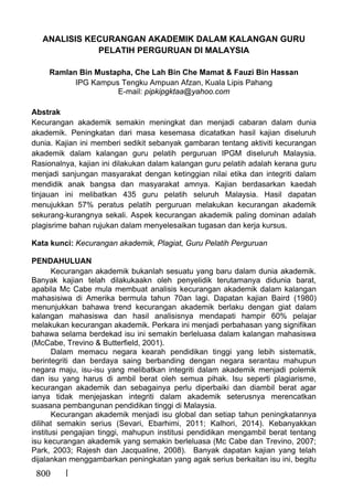 800
ANALISIS KECURANGAN AKADEMIK DALAM KALANGAN GURU
PELATIH PERGURUAN DI MALAYSIA
Ramlan Bin Mustapha, Che Lah Bin Che Mamat & Fauzi Bin Hassan
IPG Kampus Tengku Ampuan Afzan, Kuala Lipis Pahang
E-mail: pipkipgktaa@yahoo.com
Abstrak
Kecurangan akademik semakin meningkat dan menjadi cabaran dalam dunia
akademik. Peningkatan dari masa kesemasa dicatatkan hasil kajian diseluruh
dunia. Kajian ini memberi sedikit sebanyak gambaran tentang aktiviti kecurangan
akademik dalam kalangan guru pelatih perguruan IPGM diseluruh Malaysia.
Rasionalnya, kajian ini dilakukan dalam kalangan guru pelatih adalah kerana guru
menjadi sanjungan masyarakat dengan ketinggian nilai etika dan integriti dalam
mendidik anak bangsa dan masyarakat amnya. Kajian berdasarkan kaedah
tinjauan ini melibatkan 435 guru pelatih seluruh Malaysia. Hasil dapatan
menujukkan 57% peratus pelatih perguruan melakukan kecurangan akademik
sekurang-kurangnya sekali. Aspek kecurangan akademik paling dominan adalah
plagisrime bahan rujukan dalam menyelesaikan tugasan dan kerja kursus.
Kata kunci: Kecurangan akademik, Plagiat, Guru Pelatih Perguruan
PENDAHULUAN
Kecurangan akademik bukanlah sesuatu yang baru dalam dunia akademik.
Banyak kajian telah dilakukaakn oleh penyelidik terutamanya didunia barat,
apabila Mc Cabe mula membuat analisis kecurangan akademik dalam kalangan
mahasisiwa di Amerika bermula tahun 70an lagi. Dapatan kajian Baird (1980)
menunjukkan bahawa trend kecurangan akademik berlaku dengan giat dalam
kalangan mahasiswa dan hasil analisisnya mendapati hampir 60% pelajar
melakukan kecurangan akademik. Perkara ini menjadi perbahasan yang signifikan
bahawa selama berdekad isu ini semakin berleluasa dalam kalangan mahasiswa
(McCabe, Trevino & Butterfield, 2001).
Dalam memacu negara kearah pendidikan tinggi yang lebih sistematik,
berintegriti dan berdaya saing berbanding dengan negara serantau mahupun
negara maju, isu-isu yang melibatkan integriti dalam akademik menjadi polemik
dan isu yang harus di ambil berat oleh semua pihak. Isu seperti plagiarisme,
kecurangan akademik dan sebagainya perlu diperbaiki dan diambil berat agar
ianya tidak menjejaskan integriti dalam akademik seterusnya merencatkan
suasana pembangunan pendidikan tinggi di Malaysia.
Kecurangan akademik menjadi isu global dan setiap tahun peningkatannya
dilihat semakin serius (Sevari, Ebarhimi, 2011; Kalhori, 2014). Kebanyakkan
institusi pengajian tinggi, mahupun institusi pendidikan mengambil berat tentang
isu kecurangan akademik yang semakin berleluasa (Mc Cabe dan Trevino, 2007;
Park, 2003; Rajesh dan Jacqualine, 2008). Banyak dapatan kajian yang telah
dijalankan menggambarkan peningkatan yang agak serius berkaitan isu ini, begitu
 