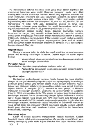 804
TPB menunjukkan bahawa kesemua faktor yang dikaji adalah signifikan dan
mempunyai hubungan yang positif. Kesemua komponen model yang dikaji
menunjukkan secara statistiknya memberi kesan yang signifikan terhadap niat
untuk melakukan (intention) dan juga kecurangan akademik itu sendiri (atual
behaviour) dengan jumlah varians antara (69% - 75%). Hasil analisis statistik
kajian menunjukkan bahawa nilai chi square 2.17, nilai p = .115, RMSEA .071 dan
Comparative Fit Index (CFI) .999. Berdasarkan analisis ini, ianya jelas
menunjukkan hubungan yang signifikan dan positif berdasarkan model yang
digunakan (critical ratio value > 1.96, pada tahap nilai alpha p < .001).
Berdasarkan sorotan literatur diatas, dapatlah dirumuskan bahawa,
fenomena kecurangan yang semakin meluas berlaku ini, menuntut perhatian
semua pihak. Pengkaji juga merasakan analisis kecurangan akademik di peringkat
IPGM perlu dilakukan memandangkan IPGM sebagai sebuah insitusi pengajian
Tinggi yang sentiasa terlibat dengan penganugerahan Ijazah melihat, apakah
sudut dan jumlah nisbah kecurangan akademik di peringkat IPGM dan kampus-
kampus diseluruh Malaysia.
Objektif Kajian
Secara umumnya kajian ini dijalankan untuk meninjau persepsi guru-guru
pelatih IPG terhadap kecurangan akademik. Objektif kajian ini adalah seperti
berikut:
1. Mengenalpasti tahap pengamalan fenomena kecurangan akademik
dalam kalangan pelatih IPGM.
Persoalan Kajian
Soalan berikut digunakan pengkaji sebagai landasan kajian ini:
1. Apakah tahap pengamalan fenomena kecurangan akademik dalam
kalangan pelatih IPGM?
Signifikan kajian.
Berdasarkan perkembangan semasa, terlalu banyak isu yang dikaitkan
dengan kecurangan akademik yang mempunyai hubungan yang signifikan dengan
perlakuan pelajar-pelajar yang terbabit secara khusus dengan akademik. Kajian-
kajian yang dijalankan sebelum ini menunjukkan nisbah yang sangat tinggi iaitu
seperti Norsiha & Nurliyana (2013) menyatakan 80% pelajar di Malaysia
melakukan kecurangan akademik. Disamping itu laporan(Center for Academic
Integrity, 1999) menunjukkan lebih 70% pelajar pengajian tinggi terlibat dengan
kecurangan akademik dan ini dikuatkan lagi dengan laporan Domeova & Jindrova
(2013) keatas laporan yang dibuat oleh (CAI) menyokong data tersebut yang
mendapati bahawa lebih 75% daripada pelajar-pelajar pengajian tinggi melakukan
kecurangan akademik. Berdasarkan kepada fenomena ini, ianya boleh menjadi isu
yang sangat besar dan mencabar integriti dan kualiti sesuatu institusi. Adakah
kualiti yang disediakan oleh sesebuah institusi pendidikan itu benar-benar
berkualiti atau sebaliknya.
Metodologi kajian
Kajian ini secara dasarnya menggunakan kaedah kuantitatif. Kaedah
kuantitatif diguna pakai untuk menggambarkan sifat semata (expost Facto) yang
sedang berlangsung pada ketika kajian dilakukan dan dapat membuat tafsiran
 
