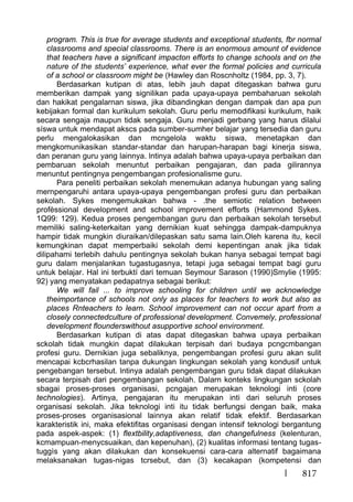 817
program. This is true for average students and exceptional students, fbr normal
classrooms and special classrooms. There is an enormous amount of evidence
that teachers have a significant impacton efforts to change schools and on the
nature of the students’ experience, what ever the formal policies and curricula
of a school or classroom might be (Hawley dan Roscnholtz (1984, pp. 3, 7).
Berdasarkan kutipan di atas, lebih jauh dapat ditegaskan bahwa guru
memberikan dampak yang signilikan pada upaya-upaya pembaharuan sekolah
dan hakikat pengalarnan siswa, jika dibandingkan dengan dampak dan apa pun
kebijakan formal dan kurikulum sekolah. Guru perlu memodifikasi kurikulum, haik
secara sengaja maupun tidak sengaja. Guru menjadi gerbang yang harus dilalui
síswa untuk mendapat akscs pada sumber-sumher belajar yang tersedia dan guru
perlu mengalokasikan dan mcngelola waktu siswa, menetapkan dan
mengkomunikasikan standar-standar dan harupan-harapan bagi kinerja siswa,
dan peranan guru yang lainnya. lntinya adalah bahwa upaya-upaya perbaikan dan
pembaruan sekolah menuntut perbaikan pengajaran, dan pada gilirannya
menuntut pentingnya pengembangan profesionalisme guru.
Para peneliti perbaikan sekolah menemukan adanya hubungan yang saling
mernpengaruhi antara upaya-upaya pengembangan profesi guru dan perbaikan
sekolah. Sykes mengemukakan bahwa - .the semiotic relation between
profèssional development and school improvement efforts (Hammond Sykes.
1Q99: 129). Kedua proses pengembangan guru dan perbaikan sekolah tersebut
memiliki saling-keterkaitan yang dernikian kuat sehingga dampak-dampuknya
hampir tidak mungkin diuraikan/dilepaskan satu sama lain.Oleh karena itu, kecil
kemungkinan dapat memperbaiki sekolah demi kepentingan anak jika tidak
dilipahami terlebih dahulu pentingnya sekolah bukan hanya sebagai tempat bagi
guru dalam menjalankan tugastugasnya, tetapi juga sebagai tempat bagi guru
untuk belajar. Hal ini terbuktí dari temuan Seymour Sarason (1990)Smylie (1995:
92) yang menyatakan pedapatnya sebagai berikut:
We will fail ... to improve schooling for children until we acknowledge
theimportance of schools not only as places for teachers to work but also as
places Rnteachers to learn. School improvement can not occur apart from a
closely connectedculture of professional development. Convemely, professional
development flounderswithout asupportive school environment.
Berdasarkan kutipan di atas dapat ditegaskan bahwa upaya perbaikan
sckolah tidak mungkin dapat dilakukan terpisah dari budaya pcngcmbangan
profesi guru. Dernikian juga sebaliknya, pengembangan profesi guru akan sulit
mencapai kcbcrhasilan tanpa dukungan lingkungan sekolah yang kondusif untuk
pengebangan tersebut. lntinya adalah pengembangan guru tidak dapat dilakukan
secara terpisah dari pengembangan sekolah. Dalarn konteks lingkungan sckolah
sbagai proses-proses organisasi, pcngajan merupakan teknologi inti (core
technologies). Artinya, pengajaran itu merupakan inti dari seluruh proses
organisasi sekolah. Jika teknologi inti itu tidak berfungsi dengan baik, maka
proses-proses organisasional lainnya akan relatif tidak efektif. Berdasarkan
karakteristik ini, maka efektifitas organisasi dengan intensif teknologi bergantung
pada aspek-aspek: (1) flextbility,adaptiveness, dan changefulness (kelenturan,
kcmampuan-menycsuaikan, dan kepenuhan), (2) kualitas informasi tentang tugas-
tuggìs yang akan dilakukan dan konsekuensi cara-cara alternatif bagaimana
melaksanakan tugas-nigas tcrsebut, dan (3) kecakapan (kompetensi dan
 