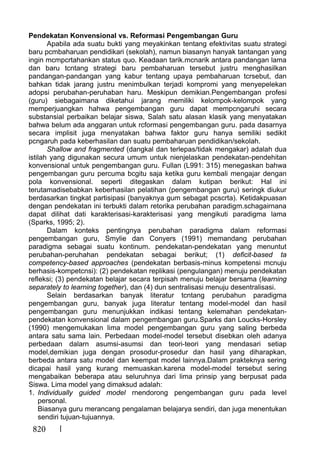 820
Pendekatan Konvensional vs. Reformasi Pengembangan Guru
Apabila ada suatu bukti yang meyakinkan tentang efektivitas suatu strategi
baru pcmbaharuan pendidikari (sekolah), namun biasanyn hanyak tantangan yang
ingin mcmpcrtahankan status quo. Keadaan tarik.mcnarik antara pandangan lama
dan baru tcntang strategi baru pembaharuan tersebut justru menghasilkan
pandangan-pandangan yang kabur tentang upaya pembaharuan tcrsebut, dan
bahkan tidak jarang justru menimbulkan terjadi kompromi yang menyepelekan
adopsi perubahan-peruhaban haru. Meskipun demikian.Pengembangan profesi
(guru) siebagaimana diketahui jarang memiliki kelompok-kelompok yang
memperjuangkan hahwa pengembangan guru dapat mempcngaruhi secara
substansial perbaikan belajar siswa, Salah satu alasan klasik yang menyatakan
bahwa belum ada anggaran untuk rcformasi pengembangan guru. pada dasarnya
secara implisit juga rnenyatakan bahwa faktor guru hanya semiliki sedikit
pcngaruh pada keberhasilan dan suatu pembaharuan pendidikan/sekolah.
Shallow and fragmented (dangkal dan terlepas/tidak mengakar) adalah dua
istilah yang digunakan secura umum untuk nienjelaskan pendekatan-pendehitan
konvensional untuk pengembangan guru. Fullan (L991: 315) menegaskan bahwa
pengembangan guru percuma bcgitu saja ketika guru kembali mengajar dengan
pola konvensional. seperti ditegaskan dalam kutipan berikut: Hal ini
terutamadisebabkan keberhasilan pelatihan (pengembangan guru) seringk diukur
berdasarkan tingkat partisipasi (banyaknya gum sebagat pcscrta). Ketidakpuasan
dengan pendekatan ini terbukti dalam retorika perubahan paradigm.schagairnana
dapat dilihat dati karakterisasi-karakterisasi yang mengikuti paradigma lama
(Sparks, 1995; 2).
Dalam konteks pentingnya perubahan paradigma dalam reformasi
pengembangan guru, Smylie dan Conyers (1991) memandang perubahan
paradigma sebagai suatu kontinum. pendekatan-pendekatan yang menuntut
perubahan-peruhahan pendekatan sebagai berikut; (1) deficit-based ta
competency-based approaches (pendekatan berbasis-minus kompetensi mcnuju
berhasis-kompetcnsi): (2) pendekatan replikasi (pengulangan) menuju pendekatan
refleksi; (3) pendekatan belajar secara terpisah menuju belajar bersama (learning
separately to learning together), dan (4) dun sentralisasi menuju desentralisasi.
Selain berdasarkan banyak literatur tcntang perubahun paradigma
pengembangan guru, banyak juga literatur tentang model-model dan hasil
pengembangan guru menunjukkan indikasi tentang kelemahan pendekatan-
pendekatan konvensional dalam pengembangan guru.Sparks dan Loucks-Horsley
(1990) mengemukakan lima model pengembangan guru yang saling berbeda
antara satu sama lain. Perbedaan model-model tersebut disebkan oleh adanya
perbedaan dalarn asumsi-asumsi dan teori-teori yang mendasari setiap
model,demikian juga dengan prosodur-prosedur dan hasil yang diharapkan,
berbeda antara satu model dan keempat model lainnya.Dalam prakteknya sering
dicapai hasil yang kurang memuaskan.karena model-model tersebut sering
mengabaikan beberapa atau seluruhnya dari lima prinsip yang berpusat pada
Siswa. Lima model yang dimaksud adalah:
1. Individually guided model rnendorong pengembangan guru pada level
personal.
Biasanya guru merancang pengalaman belajarya sendiri, dan juga menentukan
sendiri tujuan-tujuannya.
 