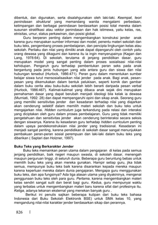 826
dibentuk, dan digunakan, serta disalahgunakan oleh laki-laki. Keempat, teori
penindasan struktural yang memandang wanita mengalami perbedaan,
ketimpangan dan berbagai penindasan berdasarkan posisi total mereka dalam
susunan stratifikasi atau vektor penindasan dan hak istimewa, yaitu kelas, ras,
etnisitas, umur, status perkawinan, dan posisi global.
Guru berperan penting dalam mengembangkan konstruksi jender anak
karena guru merupakan sumber informasi dan model, penentu materi sekolah dan
buku teks, pengembang proses pembelajaran, dan pencipta lingkungan kelas atau
sekolah. Perilaku dan nilai yang dimiliki anak dapat dipengaruhi oleh contoh yaitu
orang dewasa yang dikagumi dan karena itu ia ingin menyerupainya (Kagan dan
Lang, 1978:64). Di sekolah, terutama di jenjang pendidikan dasar, guru
merupakan model yang sangat penting dalam proses sosialisasi nilai-nilai
kehidupan. Pengaruh guru terhadap pembentukan peran seks pada anak
bergantung pada jenis hubungan yang ada antara guru dan siswa dan nilai
hubungan tersebut (Hurlock, 1986:471). Peran guru dalam menentukan sumber
belajar siswa turut mensosialisasikan nilai jender pada anak. Bagi anak, pesan-
pesan yang dikemukakan dalam bentuk pelukisan, seperti komik dan gambar
dalam buku cerita atau buku-buku sekolah lebih berarti daripada pesan verbal
(Hurlock, 1986:467). Kalimat-kalimat yang dibaca anak sejak dini merupakan
pemahaman dasar yang dapat berubah menjadi ideologi bila kelak ia dewasa
(Murniati, 1992: 28) dan dapat mempengaruhi opini dan sikap anak. Seorang guru
yang memiliki sensitivitas jender dan kesadaran terhadap nilai yang diajarkan
akan cenderung selektif dalam memilih materi sekolah dan buku teks untuk
mengajarkan nilai. Hidden curriculum juga terkandung pada relasi dan interaksi
yang diciptakan oleh guru dalam proses pembelajaran. Guru yang tidak memiliki
pengetahuan dan sensitivitas jender akan cenderung berinteraksi secara seksis
dengan siswanya. Karena itu kesadaran guru terhadap hidden curriculum penting
dalam upaya pendekonstruksian nilai jender yang tradisional. Kesadaran ini
menjadi sangat penting, karena pendidikan di sekolah dasar sangat menunjukkan
pembakuan peran-peran sosial perempuan dan laki-laki dalam buku teks yang
diberikan ( Saptari dan Holzner, 1997).
Buku Teks yang Berkarakter Jender
Buku teks memainkan peran utama dalam pengajaran di kelas pada semua
jenjang pendidikan, baik negeri maupun swasta, di sekolah dasar, menengah
maupun perguruan tinggi, di seluruh dunia. Beberapa guru beruntung bebas untuk
memilih buku teks yang akan mereka gunakan. Hampir setiap guru, jika tidak
semua, mempunyai buku teks baik karena disarankan kepada mereka maupun
karena keperluan mereka dalam dunia pengajaran. Mengapa guru menggunakan
buku teks, dan apa fungsinya? Ada tiga alasan utama yang diyakininya, mengenai
penggunaan buku teks oleh para guru. Pertama, karena mengembangkan materi
kelas sendiri sangat sulit dan berat bagi guru. Kedua, guru mempunyai waktu
yang terbatas untuk mengembangkan materi baru karena sifat dari profesinya itu.
Ketiga, adanya tekanan eksternal yang menekan banyak guru .
Berikut ini penulis sajikan beberapa kutipan dari buku teks bahasa
Indonesia dari Buku Sekolah Elektronik BSE) untuk SMA kelas 10, yang
mengandung nilai-nilai karakter jender berdasarkan sikap dan perannya.
 