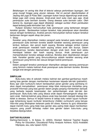827
Belakangan ini sering kita lihat di televisi adanya perlombaan layangan, dari
yang mungil hingga yang ukuran raksasa. Hal ini pernah diperlombakan di
Jepang dan juga di Pulau Bali. Layangan bukan hanya digandrungi anak-anak,
tetapi juga oleh orang dewasa. Anak-anak kecil suka main apa saja. Anak
perempuan suka bermain boneka. Orang dewasa suka bermain catur. Oleh
karena itu, layangan juga dapat dikatakan sebagai sumber ilham pembuatan
kapal terbang pada kemudian hari. (Hal. 8).
Kutipan tersebut memunculkan kata perempuan yang berkenaan dengan
karakter gender. Berdasarkan kutipan tersebut, kata perempuan akan dianalisis
sesuai dengan konteksnya. Analisis penulis menunjukkan bahwa kutipan tersebut
berkenaan dengan aspek sikap dan peran.
1. Sikap
Karakter yang ditampilkan melalui paragraf pada tersebut pada kalimat Anak
perempuan suka bermain boneka adalah karakter seorang perempuan yang
lembut, keibuan, dan penuh kasih sayang. Boneka sebagai simbol mainan
anak perempuan mewakili kasih sayang antara anak dan ibunya. Dalam
perlakuannya, boneka dipersamakan dengan anak kecil. Anak kecil selalu
mendapat belaian dan kasih sayang ibunya. Anak perempuan pun
memperlakukan boneka sebagai anaknya. Boneka akan diperlakukan dengan
baik. Karakter gender yang dimunculkannya adalah karakter seorang anak
perempuan yang feminis dan sesuai dengan kodrat perempuan.
2. Peran
Dalam paragraf tersebut perempuan ditampilkan sebagai seorang perempuan
yang feminim melalui kalimat Anak perempuan suka bermain boneka. Boneka
sangat erat dengan perempuan.
SIMPULAN
Buku-buku teks di sekolah melalui kalimat dan gambar-gambarnya masih
sering bias gender dengan memberikan keutamaan kepada laki-laki (patriarkhi).
Buku ajar (dan kurikulum) belum berdasarkan peran gender yang seimbang ini
akan dapat menyebabkan perempuan tetap tidak mempunyai mentalitas yang
produktif Informasi yang bias gender dalam jangka panjang memberikan dampak
yang berbeda kepada kesempatan dan perkembangan anak laki-laki dan
perempuan. Buku-buku teks yang dibaca anak dapat mempengaruhi sikap dan
opini anak Kalimat-kalimat yang dibaca anak bisa berubah menjadi ideologi bila
kelak ia dewasa. Semua ini terjadi karena di setiap buku selain tujuan kurikuler
juga terkandung tujuan kurikuler tersembunyi (hidden curriculum) yang berupa
nilai-nilai yang diharapkan tertanam pada diri siswa. Karena itu guru disarankan
dapat memilih buku yang tidak bias gender atau paling tidak dapat memberikan
respons yang positif terhadap materi bias gender dalam buku-buku yang
terpaksa dipergunakan.
DAFTAR RUJUKAN
Darling-Hammond, L. & Sykes, G. (2003). Wanted: National Teacher Supply
Policy for Education, Educational Policy Analysis Achievs. II(33) Available:
http/epaa, asu, edu/ epaa/v II(33)
 
