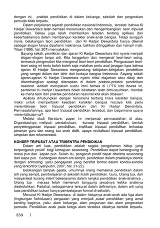 830
dengan ini, praktek pendidikan di dalam keluarga, sekolah dan pergerakan
pemuda tidak terpadu.
Dalam perjalanan sejarah pendidikan nasional Indonesia, tercatat bahwa Ki
Hadjar Dewantara telah berhasil menemukan dan mengembangkan teori tripusat
pendidikan. Beliau juga telah memberikan teladan tentang aplikasi dan
keberhasilannya dalam membangun karakter anak-anak bangsa. Tetapi sunggu