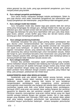 454
antara generasi tua dan muda, yang juga penerjemah pengalaman, guru harus
menjadi pribadi yang terdidik.
6. Guru sebagai pengelola pembelajaran
Guru harus mampu menguasai berbagai metode pembelajaran. Selain itu
guru juga dituntut untuk selalu menambah pengetahuan dan keterampilan agar
supaya pengetahuan dan keterampilan yang dimilikinya tidak ketinggalan jaman.
7. Guru sebagai model dan teladan
Guru merupakan model atau teladan bagi para peserta didik dan semua
orang yang menganggap dia sebagai guru. Sebagai teladan tentu saja apa yang
dilakukan guru akan menjadi sorotan baik dari peserta didik maupun masyarakat ,
sehingga ada beberapa hal yang harus diperhatikan oleh guru yaitu sikap dasar,
gaya bicara, pakaian, proses berfikir gaya hidup dan lain-lain karena prilaku
seorang guru akan mempengaruhi peserta didik.
8. Guru sebagai pendorong kreativitas
Kreativitas merupakan hal yang sangat penting dalam pembelajaran dan
guru dituntut untuk mendemonstrasikan dan menunjukkan proses kreatifitas
tersebut.kreatifitas merupakan sesuatu yang bersifat universal dan merupakan
cirri aspek dunia kehidupan di sekitar kita. Kreativitas ditandai oleh adanya
kegiatan menciptakan sesuatu yang sebelumnya tidak ada dan tidak dilakukan
oleh seseorang atau adanya kecenderungan untuk menciptakan sesuatu. Akibat
dari fungsi itu, guru senantiasa berusaha untuk menemukan cara yang lebih baik
dalam melayani peserta didik, sehingga peserta didik akan menilainya bahwa ia
memang kreatif dan tidak melakukan sesuatu secara rutin.
9. Guru sebagai evaluator
Evaluasi atau penilaian merupakan aspek pembelajaran yang komplek,
karena melibatkan banyak melibatkan latar belakang dan hubungan serta variable
lain yang mempunyai arti apabila berhungan dengan kontek yang hampir tidak
mungkin dipisahkan dengan setiap segi penilaian. Tehnik apapun yang dipilih,
dalam penilaian harus dilakukan dengan prosedur yang jelas, yang meliputi tiga
tahap, yaitu persiapan, pelaksanaan dan tindak lanjut.
KARAKTERISTIK ANAK USIA SEKOLAH DASAR
Karakteristik anak usia sekolah dasa radalah senang bermain, senang
bergerak, senang bekerja dalam kelompok serta senang merasakan atau
melakukan sesuatu secara langsung oleh karena itu guru hendaknya
mengembangkan pembelajaran yang mengandung unsure permainan,
memungkinkan siswa berpindah atau bergerak dan bekerja dalam kelompok serta
memberikan kepada anak didik untuk terlibat langsung dalam pembelajaran.
Nurhayati (2001) anak-anak usia sekolah dasar sedang bergerak dari pemikiran
egosentris ke desentris atau dari pemikiran subyektif ke pemikiran objektif.
Pemikiran desentris memungkinkan anak-anak melihat bahwa orang lain dapat
memiliki persepsi berbeda dengan dari persepsi mereka. Hal ini juga sejalan
dengan yang dikatakan oleh Darmodjo (1992) anak usia sekolah dasar adalah
anak yang sedang mengalami pertumbuhan baik pertumbuhan intelektual,
emosional maupun pertumbuhan badaniyah . dimana kecepatan pertumbuhan
 
