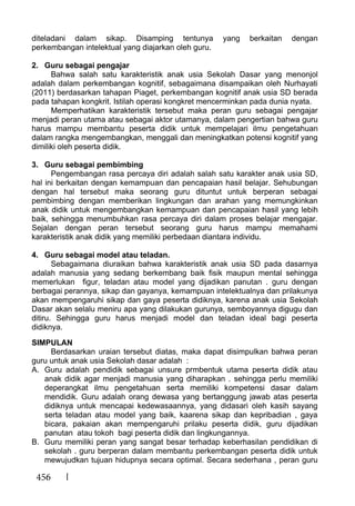 456
diteladani dalam sikap. Disamping tentunya yang berkaitan dengan
perkembangan intelektual yang diajarkan oleh guru.
2. Guru sebagai pengajar
Bahwa salah satu karakteristik anak usia Sekolah Dasar yang menonjol
adalah dalam perkembangan kognitif, sebagaimana disampaikan oleh Nurhayati
(2011) berdasarkan tahapan Piaget, perkembangan kognitif anak usia SD berada
pada tahapan kongkrit. Istilah operasi kongkret mencerminkan pada dunia nyata.
Memperhatikan karakteristik tersebut maka peran guru sebagai pengajar
menjadi peran utama atau sebagai aktor utamanya, dalam pengertian bahwa guru
harus mampu membantu peserta didik untuk mempelajari ilmu pengetahuan
dalam rangka mengembangkan, menggali dan meningkatkan potensi kognitif yang
dimiliki oleh peserta didik.
3. Guru sebagai pembimbing
Pengembangan rasa percaya diri adalah salah satu karakter anak usia SD,
hal ini berkaitan dengan kemampuan dan pencapaian hasil belajar. Sehubungan
dengan hal tersebut maka seorang guru dituntut untuk berperan sebagai
pembimbing dengan memberikan lingkungan dan arahan yang memungkinkan
anak didik untuk mengembangkan kemampuan dan pencapaian hasil yang lebih
baik, sehingga menumbuhkan rasa percaya diri dalam proses belajar mengajar.
Sejalan dengan peran tersebut seorang guru harus mampu memahami
karakteristik anak didik yang memiliki perbedaan diantara individu.
4. Guru sebagai model atau teladan.
Sebagaimana diuraikan bahwa karakteristik anak usia SD pada dasarnya
adalah manusia yang sedang berkembang baik fisik maupun mental sehingga
memerlukan figur, teladan atau model yang dijadikan panutan . guru dengan
berbagai perannya, sikap dan gayanya, kemampuan intelektualnya dan prilakunya
akan mempengaruhi sikap dan gaya peserta didiknya, karena anak usia Sekolah
Dasar akan selalu meniru apa yang dilakukan gurunya, semboyannya digugu dan
ditiru. Sehingga guru harus menjadi model dan teladan ideal bagi peserta
didiknya.
SIMPULAN
Berdasarkan uraian tersebut diatas, maka dapat disimpulkan bahwa peran
guru untuk anak usia Sekolah dasar adalah :
A. Guru adalah pendidik sebagai unsure prmbentuk utama peserta didik atau
anak didik agar menjadi manusia yang diharapkan . sehingga perlu memiliki
deperangkat ilmu pengetahuan serta memiliki kompetensi dasar dalam
mendidik. Guru adalah orang dewasa yang bertanggung jawab atas peserta
didiknya untuk mencapai kedewasaannya, yang didasari oleh kasih sayang
serta teladan atau model yang baik, kaarena sikap dan kepribadian , gaya
bicara, pakaian akan mempengaruhi prilaku peserta didik, guru dijadikan
panutan atau tokoh bagi peserta didik dan lingkungannya.
B. Guru memiliki peran yang sangat besar terhadap keberhasilan pendidikan di
sekolah . guru berperan dalam membantu perkembangan peserta didik untuk
mewujudkan tujuan hidupnya secara optimal. Secara sederhana , peran guru
 