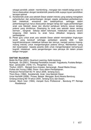 457
srbagai pendidik ,adalah membimbing , mengajar dan melatih.ketiga peran ini
harus disesuaikan dengan karakteristik peserta didik supaya tujuan pendidikan
tercapai optimal
C. Karakteristik anak usia sekolah Dasar adalah individu yang sedang mengalami
pertumbuhan dan perkembangan dengan segala perbedaan-perbedaannya,
baik intelektual, emosional dan badaniyahnya, sehingga dalam
perkembangannya harus disesuaikan dengan tahap dan tugas perkembangan
anak usia Sekolah dasar dan dituntut perlakuan tertentu sesuai dengan
potensi yang dimilikinya. Disamping itu anak usia sekolah dasar senang
bermain , bergerak bekerja dalam kelompok, melakukan sesuatu secara
langsung. Oleh karena itu anak harus dilibatkan langsung dalam
pembelajaran.
D. Peran guru untuk anak usia sekolah Dasar adalah menciptakan lingkungan
social yang kondusif sehingga perbedaan peserta didik , baik
kognitif,kemampuan intelektual bahasa dan lainnya, menjadi pemicu masing-
masing individu untuk mengembangkan potensi dirinya. Memberikan luang
dan kesempatan kepada peserta didik untuk mengembangkan kemampuan
kognitif, intelektual serta pengembangan rasa percaya diri dalam proses
belajar mengajar.
DAFTAR RUJUKAN
Bobbi De Prter (2001), Quantum Learning, Kaifa bandung.
Nurhayati, Eti (2001), Psikologi Pendidikan Inovatif. Yogyakarta, Pustaka Belajar.
Noor Jamaluddin (1978, 17), Pengertian Guru.
Thoifuri. (2007) , Menjadi Guru Inisiator. Semarangb , Rasail Media Group.
Pullias dan Young (1988) Peran Guru dalam Pembelajaran.
Peraturan Pemerintah No 74 tahun 2008, tentang Guru.
Thorn Burg (1984), Karakteristik Anak Usia Sekolah Dasar.
Umar HamalIK (2008), Proses Belajar Mengajar, Bumi Aksara Bandung.
Undang-Undang N0 14 tahun 2005 , tentang Guru dan Dosen.
Usman, Moch Uzer (1994), menjadi Guru Profesional , Bandung PT Remaja
Rosdakarya
 