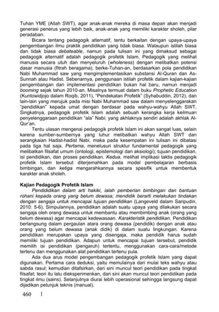 460
Tuhan YME (Allah SWT), agar anak-anak mereka di masa depan akan menjadi
generasi penerus yang lebih baik, anak-anak yang memiliki karakter sholeh, pilar
peradaban.
Bicara tentang pedagogik alternatif, tentu berkaitan dengan upaya-upaya
pengembangan ilmu praktik pendidikan yang tidak biasa. Walaupun istilah biasa
dan tidak biasa debateable, namun pada tulisan ini yang dimaksud sebagai
pedagogik alternatif adalah pedagogik profetik Islam. Pedagogik yang melihat
manusia secara utuh dan menyeluruh (wholeness) dengan melibatkan potensi
dasar manusia (fitrah beragama), berke-Tuhan-an, berdasarkan pola pendidikan
Nabi Muhammad saw yang mengimplementasikan substansi Al-Quran dan As-
Sunnah atau Hadist. Sebenarnya, penggunaan istilah profetik dalam kajian-kajian
pengembangan dan implementasi pendidikan bukan hal baru, namun menjadi
booming sejak tahun 2010-an. Misalnya termuat dalam buku Prophetic Education
(Kuntowidjojo dalam Roqib, 2011), “Pendekatan Profetik” (Syhabuddin, 2012), dan
lain-lain yang merujuk pada misi Nabi Muhammad saw dalam menyelenggarakan
“pendidikan” kepada umat dengan berdasar pada wahyu-wahyu Allah SWT.
Singkatnya, pedagogik profetik Islam adalah sebuah kerangka kerja keilmuan
penyelenggaraan pendidikan “ala” Nabi; yang akhlaknya sendiri adalah akhlak Al-
Qur’an.
Tentu ulasan mengenai pedagogik profetik Islam ini akan sangat luas, selain
karena sumber-sumbernya yang luhur melibatkan wahyu Allah SWT dan
serangkaian Hadist-hadist Nabi, maka pada kesempatan ini tulisan ini dibatasi
pada tiga hal saja. Pertama, menelusuri struktur fundamental pedagogik yang
melibatkan filsafat umum (ontologi, epistemologi dan aksiologi); tujuan pendidikan,
isi pendidikan, dan proses pendidikan. Kedua, melihat implikasi taktis pedagogik
profetik Islam tersebut diterjemahkan pada model pembelajaran berbasis
bimbingan, dan ketiga mengarahkannya secara spesifik untuk membentuk
karakter anak sholeh.
Kajian Pedagogik Profetik Islam
Pendididikan dalam arti hakiki, ialah pemberian bimbingan dan bantuan
rohani kepada orang yang belum dewasa; mendidik berarti melakukan tindakan
dengan sengaja untuk mencapai tujuan pendidikan (Langeveld dalam Saripudin,
2010: 5-6). Simpulannya, pendidikan adalah suatu upaya yang dilakukan secara
sengaja oleh orang dewasa untuk membantu atau membimbing anak (orang yang
belum dewasa) agar mencapai kedewasaan. Karakteristik pendidikan. Pendidikan
berlangsung dalam pergaulan atara orang dewasa (pendidik) dengan anak atau
orang yang belum dewasa (anak didik) di dalam suatu lingkungan. Karena
pendidikan merupakan upaya yang disengaja, maka pendidik harus sudah
memiliki tujuan pendidikan. Adapun untuk mencapai tujuan tersebut, pendidik
memilih isi pendidikan (pengaruh) tertentu, menggunakan cara-cara/metode
tertenu dan menggunakan alat pendidikan tertenu pula.
Ada dua arus model pengembangan pedagogik profetik Islam yang dapat
digunakan. Pertama cara deduksi, yaitu memulainya dari mulai teks wahyu atau
sabda rasul; kemudian ditafsirkan, dari sini muncul teori pendidikan pada tingkat
filsafat; teori itu lalu dieksperimenkan, dari sini akan muncul teori pendidikan pada
tingkat ilmu (sains). Selanjutnya diurai lebih operasional sehingga langsung dapat
dijadikan petunjuk teknis (manual).
 