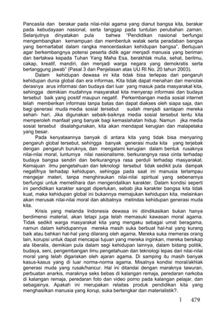 479
Pancasila dan berakar pada nilai-nilai agama yang dianut bangsa kita, berakar
pada kebudayaan nasional, serta tanggap pada tuntutan perubahan zaman.
Selanjutnya dinyatakan pula bahwa “Pendidikan nasional berfungsi
mengembangkan kemampuan dan membentuk watak serta peradaban bangsa
yang bermartabat dalam rangka mencerdaskan kehidupan bangsa”. Bertujuan
agar berkembangnya potensi peserta didik agar menjadi manusia yang beriman
dan bertakwa kepada Tuhan Yang Maha Esa, berakhlak mulia, sehat, berilmu,
cakap, kreatif, mandiri, dan menjadi warga negara yang demokratis serta
bertanggung jawab” (Pasal 3 dan Penjelasan atas UU RI No. 20 tahun 2003).
Dalam kehidupan dewasa ini kita tidak bisa terlepas dari pengaruh
kehidupan dunia global dan era informas. Kita tidak dapat menahan dan menolak
derasnya arus informasi dan budaya dari luar yang masuk pada masyarakat kita,
sehingga demikian mudahnya masyarakat kita menyerap informasi dan budaya
tersebut baik yang positif maupun negatif. Perkembangan media sosial internet
telah memberikan informasi tanpa batas dan dapat diakses oleh siapa saja, dan
bagi generasi muda media sosial tersebut sudah menjadi santapan mereka
sehari- hari. Jika digunakan sebaik-baiknya media sosial tersebut tentu kita
memperoleh manfaat yang banyak bagi kemaslahatan hidup. Namun jika media
sosial tersebut disalahgunakan, kita akan mendapat kerugian dan malapetaka
yang besar.
Pada kenyataannya banyak di antara kita yang tidak bisa menyaring
pengaruh global tersebut, sehingga banyak generasi muda kita yang terjebak
dengan pengaruh buruknya, dan mengalami kerugian dalam bentuk rusaknya
nilai-nilai moral, lunturnya nilai nasionalisme, berkurangnya rasa cinta terhadap
budaya bangsa sendiri dan berkurangnya rasa perduli terhadap masyarakat.
Kemajuan ilmu pengetahuan dan teknologi tersebut tidak sedikit pula dampak
negatifnya terhadap kehidupan, sehingga pada saat ini manusia terlampau
mengejar materi, tanpa menghiraukan nilai-nilai spiritual yang sebenarnya
berfungsi untuk memelihara dan mengendalikan karakter. Dalam kondisi seperti
ini pendidikan karakter sangat diperlukan, sebab jika karakter bangsa kita tidak
kuat, maka kehidupan global ini bukannya memajukan kehidupan kita, melainkan
akan merusak nilai-nilai moral dan akibatnya melindas kehidupan generasi muda
kita.
Krisis yang melanda Indonesia dewasa ini diindikasikan bukan hanya
berdimensi material, akan tetapi juga telah memasuki kawasan moral agama.
Tidak sedikit warga masyarakat kita yang mengaku sebagai umat beragama,
namun dalam kehidupannya mereka masih suka berbuat hal-hal yang kurang
baik atau bahkan hal-hal yang dilarang oleh agama. Mereka suka memeras orang
lain, korupsi untuk dapat mencapai tujuan yang mereka inginkan, mereka bersikap
ala liberalis, demikian pula dalam segi kehidupan lainnya, dalam bidang politik,
budaya, seni, pengembangan ilmu pengetahuan dan teknologi lepas dari nilai-nilai
moral yang telah digariskan oleh ajaran agama. Di samping itu masih banyak
kasus-kasus yang di luar norma-norma agama. Misalnya kondisi moral/akhlak
generasi muda yang rusak/hancur. Hal ini ditandai dengan maraknya tawuran,
perbuatan anarkis, maraknya seks bebas di kalangan remaja, peredaran narkoba
di kalangan remaja, peredaran foto dan video porno pada kalangan pelajar, dan
sebagainya. Apakah ini merupakan relaitas produk pendidikan kita yang
menghasilkan manusia yang korup, suka bertengkar dan materialistik?.
 