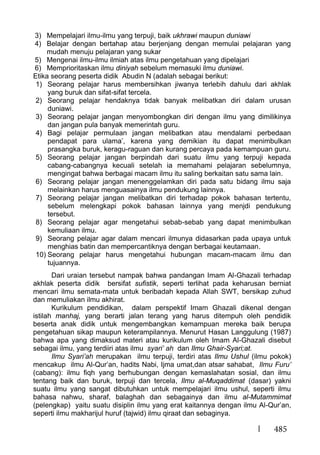 485
3) Mempelajari ilmu-ilmu yang terpuji, baik ukhrawi maupun duniawi
4) Belajar dengan bertahap atau berjenjang dengan memulai pelajaran yang
mudah menuju pelajaran yang sukar
5) Mengenai ilmu-ilmu ilmiah atas ilmu pengetahuan yang dipelajari
6) Memprioritaskan ilmu diniyah sebelum memasuki ilmu duniawi.
Etika seorang peserta didik Abudin N (adalah sebagai berikut:
1) Seorang pelajar harus membersihkan jiwanya terlebih dahulu dari akhlak
yang buruk dan sifat-sifat tercela.
2) Seorang pelajar hendaknya tidak banyak melibatkan diri dalam urusan
duniawi.
3) Seorang pelajar jangan menyombongkan diri dengan ilmu yang dimilikinya
dan jangan pula banyak memerintah guru.
4) Bagi pelajar permulaan jangan melibatkan atau mendalami perbedaan
pendapat para ulama’, karena yang demikian itu dapat menimbulkan
prasangka buruk, keragu-raguan dan kurang percaya pada kemampuan guru.
5) Seorang pelajar jangan berpindah dari suatu ilmu yang terpuji kepada
cabang-cabangnya kecuali setelah ia memahami pelajaran sebelumnya,
mengingat bahwa berbagai macam ilmu itu saling berkaitan satu sama lain.
6) Seorang pelajar jangan menenggelamkan diri pada satu bidang ilmu saja
melainkan harus menguasainya ilmu pendukung lainnya.
7) Seorang pelajar jangan melibatkan diri terhadap pokok bahasan tertentu,
sebelum melengkapi pokok bahasan lainnya yang menjdi pendukung
tersebut.
8) Seorang pelajar agar mengetahui sebab-sebab yang dapat menimbulkan
kemuliaan ilmu.
9) Seorang pelajar agar dalam mencari ilmunya didasarkan pada upaya untuk
menghias batin dan mempercantiknya dengan berbagai keutamaan.
10) Seorang pelajar harus mengetahui hubungan macam-macam ilmu dan
tujuannya.
Dari uraian tersebut nampak bahwa pandangan Imam Al-Ghazali terhadap
akhlak peserta didik bersifat sufistik, seperti terlihat pada keharusan berniat
mencari ilmu semata-mata untuk beribadah kepada Allah SWT, bersikap zuhud
dan memuliakan ilmu akhirat.
Kurikulum pendidikan, dalam perspektif Imam Ghazali dikenal dengan
istilah manhaj, yang berarti jalan terang yang harus ditempuh oleh pendidik
beserta anak didik untuk mengembangkan kemampuan mereka baik berupa
pengetahuan sikap maupun keterampilannya. Menurut Hasan Langgulung (1987)
bahwa apa yang dimaksud materi atau kurikulum oleh Imam Al-Ghazali disebut
sebagai ilmu, yang terdiiri atas ilmu syari’ ah dan Ilmu Ghair-Syari;at.
Ilmu Syari’ah merupakan ilmu terpuji, terdiri atas Ilmu Ushul (ilmu pokok)
mencakup ilmu Al-Qur’an, hadits Nabi, Ijma umat,dan atsar sahabat, Ilmu Furu’
(cabang): ilmu fiqh yang berhubungan dengan kemaslahatan sosial, dan ilmu
tentang baik dan buruk, terpuji dan tercela, Ilmu al-Muqaddimat (dasar) yakni
suatu ilmu yang sangat dibutuhkan untuk mempelajari ilmu ushul, seperti ilmu
bahasa nahwu, sharaf, balaghah dan sebagainya dan ilmu al-Mutammimat
(pelengkap) yaitu suatu disiplin ilmu yang erat kaitannya dengan ilmu Al-Qur’an,
seperti ilmu makharijul huruf (tajwid) ilmu qiraat dan sebaginya.
 