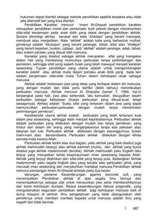 487
hukuman dapat diambil sebagai metode pendidikan apabila terpaksa atau tidak
ada alternatif lain yang bisa diambil.
Pendidikan Karakter, menurut Imam Al-Ghazali pendidikan karakter
merupakan pendidikan moral dan pembinaan budi pekerti dengan menanamkan
sifat-sifat keutamaan pada anak didik yang dekat dengan pendidikan akhlak.
Secara etimologi akhlaq berasal dari kata “khalaqa” yang berarti mencipta,
membuat atau menjadikan. Kata “akhlak” adalah kata yang berbentuk mufrad,
jamaknya adalah “khuluqun” yang berarti perangai, tabiat, adat atau “khalqun”
yang berarti kejadian, buatan, ciptaan. Jadi “akhlak” adalah perangai, adab, tabiat,
atau sistem perilaku yang dibuat oleh manusia.
Karakter yang disebut sebagai akhlak merupakan sifat yang mengakar
dalam hati yang mendorong munculnya perbuatan tanpa pertimbangan dan
pemikiran, sehingga sifat yang seperti itulah yang telah mewujud menjadi karakter
seseorang. Tujuan pendidikan yang utama adalah untuk mengembangkan
karakter positif atau akhlak mulia dalam perilaku anak didik yang tiada lain
adalah penjelmaan sifat-sifat mulia Tuhan dalam kehidupan anak sebagai
manusia.
Akhlak adalah kebiasaan jiwa yang tetap yang terdapat dalam diri manusia,
yang dengan mudah dan tidak perlu berfikir (lebih dahulu) menimbulkan
perbuatan manusia. Akhlak menurut Al Ghazalai (Ismail T, 1984, hal.2)
berpangkal pada hati, jiwa atau kehendak, lalu kemudian, diwujudkan dalam
perbuatan sebagai kebiasaan (bukan perbuatan yang dibuat-buat, tetapi
sewajarnya). Akhlaq adalah “Suatu sifat yang tertanam dalam jiwa yang dapat
memunculkan perbuatan-perbuatan dengan mudah tanpa memerlukan
pertimbangan pemikiran”.
Karakteristik utama akhlak adalah perbuatan yang telah tertanam kuat
dalam jiwa seseorang, sehingga telah menjadi kepribadiannya. Perbuatan akhlak
adalah perbuatan yang dilakukan dengan mudah dan tanpa pemikiran, yang
timbul dari dalam diri orang yang mengerjakannya tanpa ada paksaan atau
tekanan dari luar. Perbuatan akhlak dilakukan dengan sesungguhnya, bukan
main-main atau bersandiwara. Perbuatan akhlak dilakukan dengan ikhlas
semata-mata karena Allah.
Perbuatan akhlak terdiri atas dua bagian, yaitu akhlak yang baik disebut juga
akhlak mahmudah (terpuji) atau akhlak karimah (mulia), dan akhlak yang buruk
disebut juga akhlak madzmumah (tercela). Akhlak mahmudah yaitu tingkah laku
terpuji yang merupakan tanda kesempurnaan iman seseorang kepada Allah.
Akhlak yang terpuji dilahirkan dari sifat-sifat yang terpuji pula. Sedangkan Akhlak
madzmumah yaitu segala tingkah laku yang tercela atau perbuatan jahat, yang
merusak iman seseorang dan menjatuhkan martabat manusia.Pendidikan akhlak
menurut pandangan Imam Al-Ghazali terletak pada dua kecen
derungan, pertama Kecenderungan agamis bercorak sufi, yang
menempatkan Pendidikan akhlak di atas segala ilmu lainnya dan
menempatkannya sebagai alat untuk mensucikan jiwa serta membersihkannya
dari karat kehidupan duniawi. Kedua kecenderungan faktual pragmatik, yang
mengutamakan kegunaan pendidikan akhlak bagi kehidupan manusia baik di
dunia maupun di akhirat. Ilmu pengetahuan yang tidak dipergunakan oleh
pemiliknya untuk memberi manfaat kepada umat manusia adalah ilmu yang
negatif dan tidak bernilai.
 