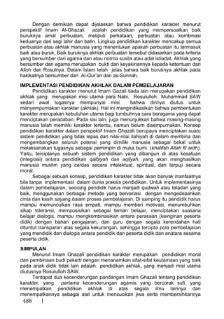 488
Dengan demikian dapat dijelaskan bahwa pendidikan karakter menurut
perspektif Imam Al-Ghazali adalah pendidikan yang mempersoalkan baik
buruknya amal perbuatan, meliputi perkataan, perbuatan atau kombinasi
keduanya dari segi lahir dan batin. Lingkup pendidikan karakter mencakup semua
perbuatan atau akhlak manusia yang menentukan apakah perbuatan itu termasuk
baik atau buruk. Baik buruknya akhlak perbuatan tersebut didasarkan pada kriteria
yang bersumber dari agama dan atau norma susila atau adat istiadat. Akhlak yang
bersumber dari agama merupakan bukti dari keyakinannya kepada ketentuan dari
Alloh dan Rosulnya. Dalam Islam telah jelas bahwa baik buruknya akhlak pada
hakikatnya bersumber dari Al-Qur’an dan as-Sunnah.
IMPLEMENTASI PENDIDIKAN AKHLAK DALAM PEMBELAJARAN
Pendidikan karakter menurut Imam Gazali tiada lain merupakan pendidikan
akhlak yang merupakan misi utama para Nabi. Rosululloh Muhammad SAW
sedari awal tugasnya mempunyai misi bahwa dirinya diutus untuk
menyempurnakan karakter (akhlak). Hal ini mengindikasikan bahwa pembentukan
karakter merupakan kebutuhan utama bagi tumbuhnya cara beragama yang dapat
menciptakan peradaban. Pada sisi lain, juga menunjukkan bahwa masing-masing
manusia telah memiliki karakter tertentu, namun belum disempurnakan. Konsep
pendidikan karakter dalam perspektif Imam Ghazali berupaya menciptakan suatu
sistem pendidikan yang tidak lepas dari nilai-nilai ilahiyah di dalam membina dan
mengembangkan seluruh potensi yang dimiliki manusia sebagai bekal untuk
melaksanakan tugasnya sebagai pemimpin di muka bumi (khalifah Allah fil ardh).
Yaitu, terciptanya sebuah sistem pendidikan yang dibangun di atas kesatuan
(integrasi) antara pendidikan qalbiyah dan aqliyah, yang akan menghasilkan
manusia muslim yang cerdas secara intelektual, spiritual, dan terpuji secara
moral.
Sebagai sebuah konsep, pendidikan karakter tidak akan banyak manfaatnya
bila tanpa implementasi dalam dunia praksis pendidikan. Untuk implementasinya
dalam pembelajaran, seorang pendidik harus menjadi qudwah atau teladan yang
baik, menggunakan berbagai metode yang bervariasi dengan mengedepankan
cinta dan kasih sayang dalam proses pembelajaran. Di samping itu pendidik harus
mampu memunculkan rasa empati, mampu memberi motivasi, menumbuhkan
sikap toleransi, memposisikan sebagai teman belajar, menciptakan suasana
belajar dialogis, mampu mengkombinasikan antara perasaan (keinginan peserta
didik) dengan bahan pengajaran, dan guru dengan segala kerendahan hati
dituntut transparan atas segala kekurangan, sehingga tercipta pola pembelajaran
yang mendidik dan dialogis antara pendidik dan peserta didik dan anatara sesama
peserta didik.
SIMPULAN
Menurut Imam Ghazali pendidikan karakter merupakan pendidikan moral
dan pembinaan budi pekerti dengan menanamkan sifat-sifat keutamaan yang baik
pada anak didik tidak lain adalah pendidikan akhlak, yang menjadi misi utama
diutusnya Rosululloh SAW.
Terdapat dua kecenderungan pandangan Imam Ghazali tentang pendidikan
karakter, yang pertama kecenderungan agamis yang bercorak sufi, yang
menempatkan pendidikan akhlak di atas segala ilmu lainnya dan
menempatkannya sebagai alat untuk mensucikan jiwa serta membersihkannya
 