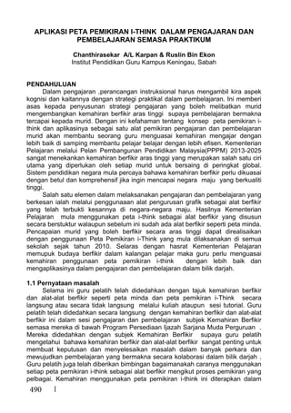 490
APLIKASI PETA PEMIKIRAN I-THINK DALAM PENGAJARAN DAN
PEMBELAJARAN SEMASA PRAKTIKUM
Chanthirasekar A/L Karpan & Ruslin Bin Ekon
Institut Pendidikan Guru Kampus Keningau, Sabah
PENDAHULUAN
Dalam pengajaran ,perancangan instruksional harus mengambil kira aspek
kognisi dan kaitannya dengan strategi praktikal dalam pembelajaran. Ini memberi
asas kepada penyusunan strategi pengajaran yang boleh melibatkan murid
mengembangkan kemahiran berfikir aras tinggi supaya pembelajaran bermakna
tercapai kepada murid. Dengan ini kefahaman tentang konsep peta pemikiran i-
think dan aplikasinya sebagai satu alat pemikiran pengajaran dan pembelajaran
murid akan membantu seorang guru menguasai kemahiran mengajar dengan
lebih baik di samping membantu pelajar belajar dengan lebih efisen. Kementerian
Pelajaran melalui Pelan Pembangunan Pendidikan Malaysia(PPPM) 2013-2025
sangat menekankan kemahiran berfikir aras tinggi yang merupakan salah satu ciri
utama yang diperlukan oleh setiap murid untuk bersaing di peringkat global.
Sistem pendidikan negara mula percaya bahawa kemahiran berfikir perlu dikuasai
dengan betul dan komprehensif jika ingin mencapai negara maju yang berkualiti
tinggi.
Salah satu elemen dalam melaksanakan pengajaran dan pembelajaran yang
berkesan ialah melalui penggunaaan alat pengurusan grafik sebagai alat berfikir
yang telah terbukti kesannya di negara-negara maju. Hasilnya Kementerian
Pelajaran mula menggunakan peta i-think sebagai alat berfikir yang disusun
secara berstuktur walaupun sebelum ini sudah ada alat berfikir seperti peta minda.
Pencapaian murid yang boleh berfikir secara aras tinggi dapat direalisaikan
dengan penggunaan Peta Pemikiran i-Think yang mula dilaksanakan di semua
sekolah sejak tahun 2010. Selaras dengan hasrat Kementerian Pelajaran
memupuk budaya berfikir dalam kalangan pelajar maka guru perlu menguasai
kemahiran penggunaan peta pemikiran i-think dengan lebih baik dan
mengaplikasinya dalam pengajaran dan pembelajaran dalam bilik darjah.
1.1 Pernyataan masalah
Selama ini guru pelatih telah didedahkan dengan tajuk kemahiran berfikir
dan alat-alat berfikir seperti peta minda dan peta pemikiran i-Think secara
langsung atau secara tidak langsung melalui kuliah ataupun sesi tutorial. Guru
pelatih telah didedahkan secara langsung dengan kemahiran berfikir dan alat-alat
berfikir ini dalam sesi pengajaran dan pembelajaran subjek Kemahiran Berfikir
semasa mereka di bawah Program Persediaan Ijazah Sarjana Muda Perguruan .
Mereka didedahkan dengan subjek Kemahiran Berfikir supaya guru pelatih
mengetahui bahawa kemahiran berfikir dan alat-alat berfikir sangat penting untuk
membuat keputusan dan menyelesaikan masalah dalam banyak perkara dan
mewujudkan pembelajaran yang bermakna secara kolaborasi dalam bilik darjah .
Guru pelatih juga telah diberikan bimbingan bagaimanakah caranya menggunakan
setiap peta pemikiran i-think sebagai alat berfikir mengikut proses pemikiran yang
pelbagai. Kemahiran menggunakan peta pemikiran i-think ini diterapkan dalam
 