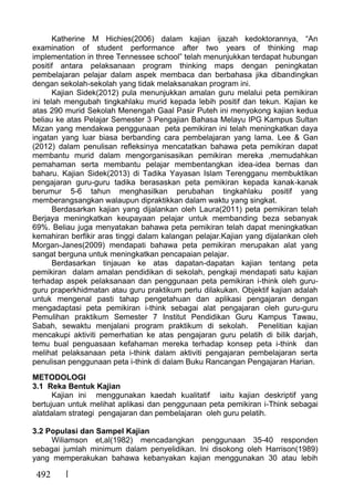 492
Katherine M Hichies(2006) dalam kajian ijazah kedoktorannya, “An
examination of student performance after two years of thinking map
implementation in three Tennessee school” telah menunjukkan terdapat hubungan
positif antara pelaksanaan program thinking maps dengan peningkatan
pembelajaran pelajar dalam aspek membaca dan berbahasa jika dibandingkan
dengan sekolah-sekolah yang tidak melaksanakan program ini.
Kajian Sidek(2012) pula menunjukkan amalan guru melalui peta pemikiran
ini telah mengubah tingkahlaku murid kepada lebih positif dan tekun. Kajian ke
atas 290 murid Sekolah Menengah Gaal Pasir Puteh ini menyokong kajian kedua
beliau ke atas Pelajar Semester 3 Pengajian Bahasa Melayu IPG Kampus Sultan
Mizan yang mendakwa penggunaan peta pemikiran ini telah meningkatkan daya
ingatan yang luar biasa berbanding cara pembelajaran yang lama. Lee & Gan
(2012) dalam penulisan refleksinya mencatatkan bahawa peta pemikiran dapat
membantu murid dalam mengorganisasikan pemikiran mereka ,memudahkan
pemahaman serta membantu pelajar membentangkan idea-idea bernas dan
baharu. Kajian Sidek(2013) di Tadika Yayasan Islam Terengganu membuktikan
pengajaran guru-guru tadika berasaskan peta pemikiran kepada kanak-kanak
berumur 5-6 tahun menghasilkan perubahan tingkahlaku positif yang
memberangsangkan walaupun dipraktikkan dalam waktu yang singkat.
Berdasarkan kajian yang dijalankan oleh Laura(2011) peta pemikiran telah
Berjaya meningkatkan keupayaan pelajar untuk membanding beza sebanyak
69%. Beliau juga menyatakan bahawa peta pemikiran telah dapat meningkatkan
kemahiran berfikir aras tinggi dalam kalangan pelajar.Kajian yang dijalankan oleh
Morgan-Janes(2009) mendapati bahawa peta pemikiran merupakan alat yang
sangat berguna untuk meningkatkan pencapaian pelajar.
Berdasarkan tinjauan ke atas dapatan-dapatan kajian tentang peta
pemikiran dalam amalan pendidikan di sekolah, pengkaji mendapati satu kajian
terhadap aspek pelaksanaan dan penggunaan peta pemikiran i-think oleh guru-
guru praperkhidmatan atau guru praktikum perlu dilakukan. Objektif kajian adalah
untuk mengenal pasti tahap pengetahuan dan aplikasi pengajaran dengan
mengadaptasi peta pemikiran i-think sebagai alat pengajaran oleh guru-guru
Pemulihan praktikum Semester 7 Institut Pendidikan Guru Kampus Tawau,
Sabah, sewaktu menjalani program praktikum di sekolah. Penelitian kajian
mencakupi aktiviti pemerhatian ke atas pengajaran guru pelatih di bilik darjah,
temu bual penguasaan kefahaman mereka terhadap konsep peta i-think dan
melihat pelaksanaan peta i-think dalam aktiviti pengajaran pembelajaran serta
penulisan penggunaan peta i-think di dalam Buku Rancangan Pengajaran Harian.
METODOLOGI
3.1 Reka Bentuk Kajian
Kajian ini menggunakan kaedah kualitatif iaitu kajian deskriptif yang
bertujuan untuk melihat aplikasi dan penggunaan peta pemikiran i-Think sebagai
alatdalam strategi pengajaran dan pembelajaran oleh guru pelatih.
3.2 Populasi dan Sampel Kajian
Wiliamson et,al(1982) mencadangkan penggunaan 35-40 responden
sebagai jumlah minimum dalam penyelidikan. Ini disokong oleh Harrison(1989)
yang memperakukan bahawa kebanyakan kajian menggunakan 30 atau lebih
 