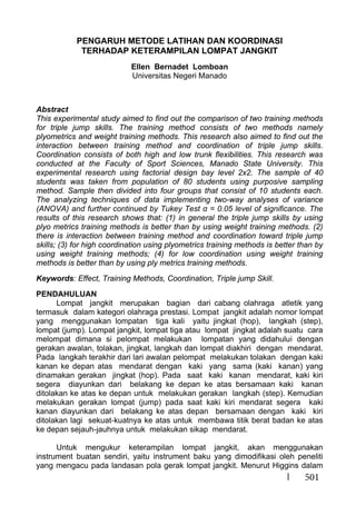 501
PENGARUH METODE LATIHAN DAN KOORDINASI
TERHADAP KETERAMPILAN LOMPAT JANGKIT
Ellen Bernadet Lomboan
Universitas Negeri Manado
Abstract
This experimental study aimed to find out the comparison of two training methods
for triple jump skills. The training method consists of two methods namely
plyometrics and weight training methods. This research also aimed to find out the
interaction between training method and coordination of triple jump skills.
Coordination consists of both high and low trunk flexibilities. This research was
conducted at the Faculty of Sport Sciences, Manado State University. This
experimental research using factorial design bay level 2x2. The sample of 40
students was taken from population of 80 students using purposive sampling
method. Sample then divided into four groups that consist of 10 students each.
The analyzing techniques of data implementing two-way analyses of variance
(ANOVA) and further continued by Tukey Test α = 0.05 level of significance. The
results of this research shows that: (1) in general the triple jump skills by using
plyo metrics training methods is better than by using weight training methods. (2)
there is interaction between training method and coordination toward triple jump
skills; (3) for high coordination using plyometrics training methods is better than by
using weight training methods; (4) for low coordination using weight training
methods is better than by using ply metrics training methods.
Keywords: Effect, Training Methods, Coordination, Triple jump Skill.
PENDAHULUAN
Lompat jangkit merupakan bagian dari cabang olahraga atletik yang
termasuk dalam kategori olahraga prestasi. Lompat jangkit adalah nomor lompat
yang menggunakan lompatan tiga kali yaitu jingkat (hop), langkah (step),
lompat (jump). Lompat jangkit, lompat tiga atau lompat jingkat adalah suatu cara
melompat dimana si pelompat melakukan lompatan yang didahului dengan
gerakan awalan, tolakan, jingkat, langkah dan lompat diakhiri dengan mendarat.
Pada langkah terakhir dari lari awalan pelompat melakukan tolakan dengan kaki
kanan ke depan atas mendarat dengan kaki yang sama (kaki kanan) yang
dinamakan gerakan jingkat (hop). Pada saat kaki kanan mendarat, kaki kiri
segera diayunkan dari belakang ke depan ke atas bersamaan kaki kanan
ditolakan ke atas ke depan untuk melakukan gerakan langkah (step). Kemudian
melakukan gerakan lompat (jump) pada saat kaki kiri mendarat segera kaki
kanan diayunkan dari belakang ke atas depan bersamaan dengan kaki kiri
ditolakan lagi sekuat-kuatnya ke atas untuk membawa titik berat badan ke atas
ke depan sejauh-jauhnya untuk melakukan sikap mendarat.
Untuk mengukur keterampilan lompat jangkit, akan menggunakan
instrument buatan sendiri, yaitu instrument baku yang dimodifikasi oleh peneliti
yang mengacu pada landasan pola gerak lompat jangkit. Menurut Higgins dalam
 