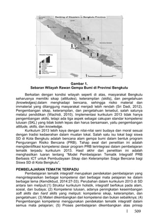509
Gambar 1.
Sebaran Wilayah Rawan Gempa Bumi di Provinsi Bengkulu
Berkaitan dengan kondisi wilayah seperti di atas, masyarakat Bengkulu
seharusnya memiliki sikap (attitudes), keterampilan (skills), dan pengetahuan
(knowledges),dalam menghadapi bencana, sehingga risiko material dan
immaterial yang ditanggung masyarakat menjadi lebih rendah (Sri Dadi, 2012).
Pengembangan sikap, keterampilan, dan pengetahuan tersebut, salah satunya
melalui pendidikan (Wachidi, 2010). Implementasi kurikulum 2013 tidak hanya
pengembangan skills, tetapi ada tiga aspek sebagai cakupan standar kompetensi
lulusan (SKL) yang tidak boleh lepas dan harus bersamaan, yaitu pengembangan
attitude, skills, dan knowledge.
Kurikulum 2013 lebih kaya dengan nilai-nilai seni budaya dan moral sesuai
dengan tradisi kedaerahan dalam muatan lokal. Salah satu isu lokal bagi siswa
SD di Kota Bengkulu adalah bencana alam gempa bumi dalam bentuk program
Pengurangan Risiko Bencana (PRB). Tahap awal dari penelitian ini adalah
mengidentifikasi kompetensi dasar program PRB terintegrasi dalam pembelajaran
tematik terpadu kurikulum 2013. Hasil akhir dari penelitian ini adalah
menghasilkan luaran tentang “Model Pembelajaran Tematik Integratif PRB
Berbasis ICT untuk Pembudayaan Sikap dan Keterampilan Siaga Bencana bagi
Siswa SD di Kota Bengkulu”.
PEMBELAJARAN TEMATIK TERPADU
Pembelajaran tematik integratif merupakan pendekatan pembelajaran yang
mengintegrasikan berbagai kompetensi dari berbagai mata pelajaran ke dalam
berbagai tema (Kemdikbud, 2014:27-33). Perubahan dalam kurikulum 2013 di SD
antara lain meliputi:(1) Struktur kurikulum holistik, integratif berfokus pada alam,
sosial, dan budaya; (2) Kompetensi lulusan, adanya peningkatan keseimbangan
soft skills dan hard skills yang meliputi: kompetensi sikap, keterampilan, dan
pengetahuan; (3) Materi dikembangkan dari kompetensi dan bukan sebaliknya; (4)
Pengembangan kompetensi menggunakan pendekatan tematik integratif dalam
semua mata pelajaran; (5) Proses pembelajaran dikembangkan atas prinsip
 