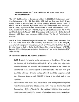 PROCEEDING OF 120TH SLBC MEETING HELD ON 26.05.2010
        AT BHUBANESWAR

The 120th SLBC meeting of Orissa was held on 26.05.2010 at Bhubaneswar under
the Chairmanship of Shri S.K Goel, CMD, UCO Bank and Chairman, SLBC, Orissa.
Among others it was attended by Hon’ble, Finance Minister, Orissa, Shri P.C
Ghadai, Shri R N Senapati, Agriculture Production Commissioner, Govt. of Orissa,
Shri B.K Bhoi, Regional Director, Reserve Bank of India, Bhubaneswar; Shri P.C
Sahu, Chief General Manager, NABARD, Regional Office Bhubaneswar; Ms. Jostna
Jamkhandi, General Manager, SBI, Bhubaneswar and Shri S. M . Sinha, General
Manager, UCO Bank- cum –Convenor, SLBC, Orissa. The list of Participants is
annexed.

Shri S. M. Sinha, General Manager, UCO Bank, and Convenor, SLBC Welcomed Shri
S.K Goel, CMD, UCO Bank and Chairman, SLBC,Orissa; Shri R. N. Senapati,
Agriculture Development Commissioner, Govt. of Orissa, Shri B.K Bhoi, Regional
Director, Reserve Bank of India, Shri P.C Sahu, Chief General Manager, NABARD,
Regional Office, Bhubaneswar and other dignitaries off and on the dais to the 120 th
SLBC meeting.

In his welcome address, he observed as follows:-

   •   SLBC, Orissa is the only forum for development of the State. We are also

       the Convenor of SLBC in Himachal Pradesh. We are glad that only State

       Himachal Pradesh has achieved 100% Financial Inclusion in the Country as

       Convenor of SLBC.    Kindly support us and cooperate.    We want that goal

       should be achieved. Stimulus package of Govt. should be properly worked

       out.   Economic down turn of 2008-09 is likely to be rolled back is now

       regaining.

   •   RBI in its Plan 2010 raised th3e Key of Inter Bank lending at following rules

       raise the reserve ratio by 5 basic points. Ratio rate and Reverse Repo and

       Reservations – 5.75, 3.75 and 6%.    During March Inflation Rate remain at

       double digit figure in 13.5%. Inspite of Global economic crisis, Banks have
 