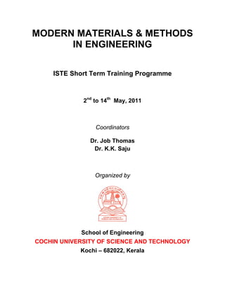 MODERN MATERIALS & METHODS
      IN ENGINEERING

     ISTE Short Term Training Programme



             2nd to 14th May, 2011



                 Coordinators

                Dr. Job Thomas
                 Dr. K.K. Saju



                 Organized by




             School of Engineering
COCHIN UNIVERSITY OF SCIENCE AND TECHNOLOGY
            Kochi – 682022, Kerala
 