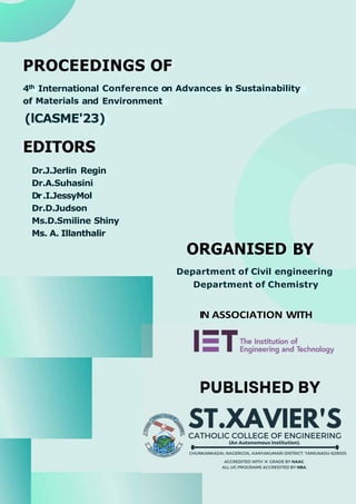 PROCEEDINGS OF
4th International Conference on Advances in Sustainability
of Materials and Environment
(lCASME'23)
EDITORS
Dr.J.Jerlin Regin
Dr.A.Suhasini
Dr.I.JessyMol
Dr.D.Judson
Ms.D.Smiline Shiny
Ms. A. Illanthalir
ORGANISED BY
Department of Civil engineering
Department of Chemistry
IN ASSOCIATION WITH
1-y
- The Institution of
- Engineering and Technology
PUBLISHED BY
, , ST.XAVIER'S
/;/., � � CATHOLIC COLLEGE OF ENGINEERING
(An Autonomous Institution).
•-------------•
� - - ..... - � CHUNKANKADAI, NAGERCOIL. KANYAKUMARI DISTRICT, TAMILNADU-629003.
ACCREDITED WITH 'A' GRADE B
Y NAAC
ALL U
G PROGRAMS ACCREDITED B
Y NBA.
 