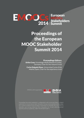 www.emoocs2014.eu
#EMOOCs2014
Proceedings of
the European
MOOC Stakeholder
Summit 2014
Proceedings Editors:
Ulrike Cress, Knowledge Media Research Center,
Germany, Chair for the research track
Carlos Delgado Kloos, Universidad Carlos III de
Madrid, Spain, Chair for the experience track
Proceedings document published in collaboration with eLearning Papers, a digital
publication on eLearning by Open Education Europa (www.openeducationeuropa.
eu), a portal created by the European Commission to promote the use of ICT in
education and training. Edited by P.A.U. Education, S.L.. E-mail: editorialteam[at]
openeducationeuropa[dot]eu, ISBN 978-84-8294-689-4
EMOOCs 2014 organized by
 
