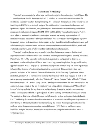 Proceedings of the 39th Annual Meeting of the Research Council on Mathematics Learning 2012 3
Methods and Methodology
This study was conducted at a four-year public university in the southeastern United States. The
22 participants (14 female; 8 male) were PMSTs enrolled in a mathematics content course for
middle and secondary teachers during the spring 2011 semester. The emphasis of the course was on
involving the PMSTs in an in-depth study of the middle school content strands of number and
operations, algebra and functions, and geometry and measurement while immersing them in the
processes of mathematical inquiry (NCTM, 2000; CCSSI, 2010). Throughout the course PMSTs
were asked to reason about and make connections between and among representations of
mathematical ideas across these three content strands. PMSTs were also encouraged and expected
to regularly engage in discussions with their peers as they shared their thinking about problems and
solution strategies, reasoned about and made connections between mathematical ideas, made and
evaluated conjectures, and developed and revised mathematical arguments.
This study employed a convergent parallel mixed methods research design that involved
separate quantitative and qualitative data collection and analyses and integrated results (Creswell &
Plano Clark, 2011). The reason for collecting both quantitative and qualitative data was to
corroborate results arising from different sources to bring greater insight into the types of learning
opportunities that PMSTs engaged in (quantitative component) and how they felt those experiences
influenced the learning of mathematics (qualitative component). The quantitative data were
gathered at the end of the semester from the Mathematics Active Learning Experiences Survey
(Callahan, 2006). PMSTs were asked to indicate the frequency which they engaged in each of 13
active-learning opportunities by selecting “Not at All,” “About Once or Twice a Month,” “About
Once Every Week,” or “Almost Every Lesson.” During the semester that this data was collected the
course met once a week so the last two options were collapsed into one category (“Almost Every
Lesson”) during analysis. Survey data were analyzed using descriptive statistics to explore the
context and frequency of PMSTs’ participation in active-learning opportunities during the course.
The qualitative data were collected from an end-of-semester writing assignment that asked each
PMST to identify five aspects of mathematics content or mathematics teaching that they understood
more deeply or differently than they did before taking the course. Writing assignment data were
analyzed using the constant comparison method (Strauss, 1987). Patterns and themes were
identified, merged, discarded, and revised as the researcher compared and contrasted PMSTs’
written responses.
 