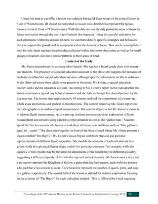 Proceedings of the 39th Annual Meeting of the Research Council on Mathematics Learning 2012 95
Using this data as a profile, a lesson was selected having M-Scan scores of the typical lesson in
6 out of 9 dimensions. (It should be noted that no lesson was identified to represent the typical
lesson criteria in 9 out of 9 dimensions.) With this data we can identify particular areas of focus for
future instruction through the use of professional development. Using the specific indicators for
each dimension within the domain of need, we can then identify specific strategies and behaviors
that can support the growth and development within the domain of focus. This can be accomplished
both for individual teachers based on data collected within their own classrooms as well as for small
groups of teachers who have similar patterns in their areas of need.
Context of the Study
Ms. Green (pseudonym) is a young white female. She teaches a fourth grade class with twenty-
one students. The presence of a special education assistant in the classroom suggests the presence of
students identified for special education services, although specific information on this is unknown.
In the observed lesson three adults were present in the room: Ms. Green, a special education
teacher, and a special education assistant. According to Ms. Green’s report to the videographer this
lesson represents a typical day in her classroom and she feels as though her class objective for the
day was met. The lesson lasts approximately 59 minutes and had the components of a warm-up,
whole class instruction, and student exploration time. The content objective Ms. Green reports to
the videographer is to address liquid measurement. The content objective for Ms. Green’s lesson is
to address liquid measurement. As a warm-up, students continue previous exploration of liquid
measurement conversions using a pictorial representation known as the “gallon man”. Students
spend the first ten minutes of class on a worksheet of conversion problems such as “One gallon is
equal to _ quarts.” The class joins together in front of the Smart Board where Ms. Green presents a
lesson entitled “The Big G.” Ms. Green’s lesson begins with both physical and pictorial
representations of different liquid capacities. She models the amounts of each unit that are in a
gallon while also giving different shape models for particular amounts. For example, while the
capacity of two objects may be the same the dimensions of the model may be different, possibly
suggesting a different capacity. After introducing each unit of measure, this lesson uses a story and
a picture to represent the Kingdom of Gallon, a place that has four queens, each with two princes
who each have two crowns to wear. The characters represent the number of quarts, pints, and cups
in a gallon, respectively. The second half of the lesson is utilized for student exploration focusing
on the creation of “The Big G” for each individual student. This is followed by a task requiring
 