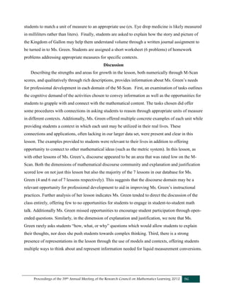 Proceedings of the 39th Annual Meeting of the Research Council on Mathematics Learning 2012 96
students to match a unit of measure to an appropriate use (ex. Eye drop medicine is likely measured
in milliliters rather than liters). Finally, students are asked to explain how the story and picture of
the Kingdom of Gallon may help them understand volume through a written journal assignment to
be turned in to Ms. Green. Students are assigned a short worksheet (6 problems) of homework
problems addressing appropriate measures for specific contexts.
Discussion
Describing the strengths and areas for growth in the lesson, both numerically through M-Scan
scores, and qualitatively through rich descriptions, provides information about Ms. Green’s needs
for professional development in each domain of the M-Scan. First, an examination of tasks outlines
the cognitive demand of the activities chosen to convey information as well as the opportunities for
students to grapple with and connect with the mathematical content. The tasks chosen did offer
some procedures with connections in asking students to reason through appropriate units of measure
in different contexts. Additionally, Ms. Green offered multiple concrete examples of each unit while
providing students a context in which each unit may be utilized in their real lives. These
connections and applications, often lacking in our larger data set, were present and clear in this
lesson. The examples provided to students were relevant to their lives in addition to offering
opportunity to connect to other mathematical ideas (such as the metric system). In this lesson, as
with other lessons of Ms. Green’s, discourse appeared to be an area that was rated low on the M-
Scan. Both the dimensions of mathematical discourse community and explanation and justification
scored low on not just this lesson but also the majority of the 7 lessons in our database for Ms.
Green (4 and 6 out of 7 lessons respectively). This suggests that the discourse domain may be a
relevant opportunity for professional development to aid in improving Ms. Green’s instructional
practices. Further analysis of her lesson indicates Ms. Green tended to direct the discussion of the
class entirely, offering few to no opportunities for students to engage in student-to-student math
talk. Additionally Ms. Green missed opportunities to encourage student participation through open-
ended questions. Similarly, in the dimension of explanation and justification, we note that Ms.
Green rarely asks students “how, what, or why” questions which would allow students to explain
their thoughts, nor does she push students towards complex thinking. Third, there is a strong
presence of representations in the lesson through the use of models and contexts, offering students
multiple ways to think about and represent information needed for liquid measurement conversions.
 