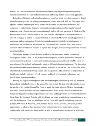 Proceedings of the 39th Annual Meeting of the Research Council on Mathematics Learning 2012 97
Finally, Ms. Green demonstrates her mathematical knowledge by providing mathematically
accurate information in a clear and concise manner, addressing student needs where applicable.
In thinking of this as a professional development model we would hope that someone in the role
of mathematics specialist (or colleague or consultant) would now work with Ms. Green providing
specific feedback and strategies based on M-Scan indicators. As previously mentioned, the
dimension of Mathematical Discourse Community includes indicators of the teacher’s use of
discourse, sense of mathematics community through student talk, and questions. In this lesson Ms.
Green tended to direct the discussion of the class entirely, offering few to no opportunities for
students to engage in student-to-student math talk. Additionally Ms. Green missed opportunities to
encourage student participation through open-ended questions. Similarly, in the dimension of
explanation and justification, we note that Ms. Green rarely asks students “how, what, or why”
questions which would allow students to explain their thoughts, nor does she push students towards
complex thinking.
Through the analyses of each domain, we identify discourse as an area for professional
development for Ms. Green. In the professional development, a school mathematics specialist, a
district mathematics leader, or a university mathematics educator could work with Ms. Green by
providing specific feedback and strategies based on M-Scan indicators in discourse. The dimension
of Mathematical Discourse Community includes indicators of the teacher’s use of discourse, sense
of mathematics community through student talk, and questions. The dimension of Explanation &
Justification includes indicators of both presence and depth of conceptual explanations and
justifications for student thinking.
Initially, we suggest that the professional development provider follow up with Ms. Green in
both self and guided reflections of the lesson. One way to meet this goal is to videotape the lesson
(as we did in this case) and to ask Ms. Green to watch the lesson using the M-Scan framework to
self-assess (which we did not have the opportunity to do in this study). Discourse between Ms.
Green and the professional development provider would lead to agreement on specific indicators to
focus future development. Together with Ms. Green, we would agree to focus on questioning as an
area for development. Then, we would provide Ms. Green with specific questioning strategies
(Chapin, O’Conner, & Anderson, 2003; Hufferd-Ackles, Fuson, & Sherin, 2004) and give her
opportunities to rehearse these questions before implementing in her mathematics lessons.
Additionally, both practitioner-based articles as well as research-based articles can be utilized to
 