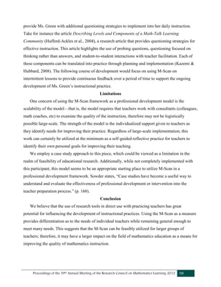 Proceedings of the 39th Annual Meeting of the Research Council on Mathematics Learning 2012 98
provide Ms. Green with additional questioning strategies to implement into her daily instruction.
Take for instance the article Describing Levels and Components of a Math-Talk Learning
Community (Hufferd-Ackles et al., 2004), a research article that provides questioning strategies for
effective instruction. This article highlights the use of probing questions, questioning focused on
thinking rather than answers, and student-to-student interactions with teacher facilitation. Each of
these components can be translated into practice through planning and implementation (Kazemi &
Hubbard, 2008). The following course of development would focus on using M-Scan on
intermittent lessons to provide continuous feedback over a period of time to support the ongoing
development of Ms. Green’s instructional practice.
Limitations
One concern of using the M-Scan framework as a professional development model is the
scalability of the model—that is, the model requires that teachers work with consultants (colleagues,
math coaches, etc) to examine the quality of the instruction, therefore may not be logistically
possible large-scale. The strength of the model is the individualized support given to teachers as
they identify needs for improving their practice. Regardless of large-scale implementation, this
work can certainly be utilized at the minimum as a self-guided reflective practice for teachers to
identify their own personal goals for improving their teaching.
We employ a case study approach to this piece, which could be viewed as a limitation in the
realm of feasibility of educational research. Additionally, while not completely implemented with
this participant, this model seems to be an appropriate starting place to utilize M-Scan in a
professional development framework. Sowder states, “Case studies have become a useful way to
understand and evaluate the effectiveness of professional development or intervention into the
teacher preparation process.” (p. 160).
Conclusion
We believe that the use of research tools in direct use with practicing teachers has great
potential for influencing the development of instructional practices. Using the M-Scan as a measure
provides differentiation as to the needs of individual teachers while remaining general enough to
meet many needs. This suggests that the M-Scan can be feasibly utilized for larger groups of
teachers; therefore, it may have a larger impact on the field of mathematics education as a means for
improving the quality of mathematics instruction.
 