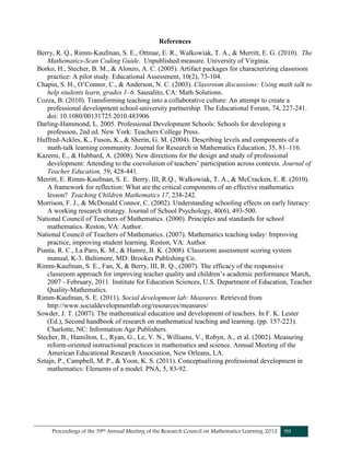 Proceedings of the 39th Annual Meeting of the Research Council on Mathematics Learning 2012 99
References
Berry, R. Q., Rimm-Kaufman, S. E., Ottmar, E. R., Walkowiak, T. A., & Merritt, E. G. (2010). The
Mathematics-Scan Coding Guide. Unpublished measure. University of Virginia.
Borko, H., Stecher, B. M., & Alonzo, A. C. (2005). Artifact packages for characterizing classroom
practice: A pilot study. Educational Assessment, 10(2), 73-104.
Chapin, S. H., O’Connor, C., & Anderson, N. C. (2003). Classroom discussions: Using math talk to
help students learn, grades 1–6. Sausalito, CA: Math Solutions.
Cozza, B. (2010). Transforming teaching into a collaborative culture: An attempt to create a
professional development school-university partnership. The Educational Forum, 74, 227-241.
doi: 10.1080/00131725.2010.483906
Darling-Hammond, L. 2005. Professional Development Schools: Schools for developing a
profession, 2nd ed. New York: Teachers College Press.
Huffred-Ackles, K., Fuson, K., & Sherin, G. M. (2004). Describing levels and components of a
math-talk learning community. Journal for Research in Mathematics Education, 35, 81–116.
Kazemi, E., & Hubbard, A. (2008). New directions for the design and study of professional
development: Attending to the coevolution of teachers’ participation across contexts. Journal of
Teacher Education, 59, 428-441.
Merritt, E. Rimm-Kaufman, S. E. Berry, III, R.Q., Walkowiak, T. A., & McCracken, E. R. (2010).
A framework for reflection: What are the critical components of an effective mathematics
lesson? Teaching Children Mathematics 17, 238-242.
Morrison, F. J., & McDonald Connor, C. (2002). Understanding schooling effects on early literacy:
A working research strategy. Journal of School Psychology, 40(6), 493-500.
National Council of Teachers of Mathematics. (2000). Principles and standards for school
mathematics. Reston, VA: Author.
National Council of Teachers of Mathematics. (2007). Mathematics teaching today: Improving
practice, improving student learning. Reston, VA: Author.
Pianta, R. C., La Paro, K. M., & Hamre, B. K. (2008). Classroom assessment scoring system
manual, K-3. Baltimore, MD: Brookes Publishing Co.
Rimm-Kaufman, S. E., Fan, X, & Berry, III, R. Q., (2007). The efficacy of the responsive
classroom approach for improving teacher quality and children’s academic performance March,
2007 - February, 2011. Institute for Education Sciences, U.S. Department of Education, Teacher
Quality-Mathematics.
Rimm-Kaufman, S. E. (2011). Social development lab: Measures. Retrieved from
http://www.socialdevelopmentlab.org/resources/measures/
Sowder, J. T. (2007). The mathematical education and development of teachers. In F. K. Lester
(Ed.), Second handbook of research on mathematical teaching and learning. (pp. 157-223).
Charlotte, NC: Information Age Publishers.
Stecher, B., Hamilton, L., Ryan, G., Le, V. N., Williams, V., Robyn, A., et al. (2002). Measuring
reform-oriented instructional practices in mathematics and science. Annual Meeting of the
American Educational Research Association, New Orleans, LA.
Sztajn, P., Campbell, M. P., & Yoon, K. S. (2011). Conceptualizing professional development in
mathematics: Elements of a model. PNA, 5, 83-92.
 