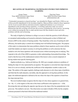 Proceedings of the 39th Annual Meeting of the Research Council on Mathematics Learning 2012 100
RECASTING OF TRADITIONAL MATHEMATICS INSTRUCTION IMPROVES
LEARNING
George Tintera
Texas A&M University-Corpus Christi
tintera@tamucc.edu
Ping-Jung Tintera
Texas A&M University-Corpus Christi
ptintera@tamucc.edu
“Unintended consequences of good teaching” was identified by Wagner and Parker (1993) as one
of three possible impediments to the learning of algebra. Many problems related to linear equations
can be recast to avoid reflexive and unnecessarily complicated solutions so as to lessen an
impediment to the learning of linear equations. A switching replication study was used to
demonstrate that this recasting will increase the accuracy of getting the correct answer, increasing
score without increasing the time to study and decreases the time needed to learn and solve
problems with this style of learning.
The study of algebra by freshman in college is an area in which the question of skill efficiency
or conceptual understanding can be posed as alternative learning goals as done in Hiebert and
Grouws (2007) in the context of learning number. They found that, in the case of teaching for skill
efficiency, the teacher plays a central role in helping meet well-defined learning goals. The purpose
of this study is to demonstrate that many problems related to linear equations can be recast with the
result that students can improve accuracy in solving the problems as well as decrease the time
needed to solve the linear equations with increased scores without increasing time in studying. This
responds to the call of Star (2005) to generate a wider understanding of procedural knowledge. The
result is that the locus of the mathematical content of the lesson is also a crucial component of
having student meet specific learning goals.
Algebra textbooks (e.g., Sullivan & Sullivan, III, 2001) give example solutions to problems of
finding the slope of a line represented by an equation. The equation is converted into slope-intercept
form if it is not in it already, and then the coefficient of the independent variable is taken as the
slope. The authors of this paper regularly challenge math educators to solve these types of problems
and finds that the math educators, inevitably, take this approach in solving these problems. In this
paper, the traditional approach is defined as the one where the slope of the equation is found from
the slope-intercept form.
The novel method simply recognizes that the slope of a line whose equation is in general form,
Ax + By = C, is the negative of the ratio of the linear coefficients in the equation (m = -A/B).
Reversing that ratio and taking the opposite sign that gives the slope of the line perpendicular to the
given one. This method is not new. This observation was made in Kindle (1950), but the complete
solutions presented in that book followed the traditional method.
 
