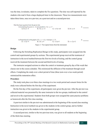 Proceedings of the 39th Annual Meeting of the Research Council on Mathematics Learning 2012 102
was the time, in minutes, taken to complete the five questions. The time was self-reported by the
students who read it from a large displayed timer in the classroom. These two measurements were
taken three times, once on a pre-test, on a post-test and on a second post-test.
Figure 1: Two typical items from the instrument
Design
Following the Switching Replication Design in this study, participants were assigned into the
control and experimental groups by sections. The experimental group received the treatment of
instruction in the novel method between the first two levels of testing, and the control group
received the treatment between the second and third levels of testing.
The instructor assigned sections to either the control or treatment group by day of the week that
classes met in the course schedule. This minimized the diffusion of the treatment through social
effects. Completing the study over a short period of time (three tests over a two-week period)
minimized the maturation effect.
Procedure
The study took place over three class meetings in a two week period and consent forms for the
study were collected before the first day of the experiment.
On the first day of the experiment, all participants were given the pre-test. After the pre-test was
collected material was presented by the same instructor to the two groups, traditional to the control
and novel to the experimental. Students from both groups were assigned the same practice problems
as homework after the first class meeting.
A post-test similar to the pre-test was administered at the beginning of the second class meeting.
Instruction in the novel method was given to the students in the control group, and no further
instruction was given to the students in the experimental group.
A second post-test, similar to the two previous tests, was given to all students at the beginning
of the third class meeting.
 