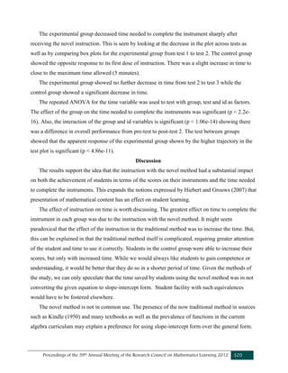 Proceedings of the 39th Annual Meeting of the Research Council on Mathematics Learning 2012 105
The experimental group decreased time needed to complete the instrument sharply after
receiving the novel instruction. This is seen by looking at the decrease in the plot across tests as
well as by comparing box plots for the experimental group from test 1 to test 2. The control group
showed the opposite response to its first dose of instruction. There was a slight increase in time to
close to the maximum time allowed (5 minutes).
The experimental group showed no further decrease in time from test 2 to test 3 while the
control group showed a significant decrease in time.
The repeated ANOVA for the time variable was used to test with group, test and id as factors.
The effect of the group on the time needed to complete the instruments was significant (p < 2.2e-
16). Also, the interaction of the group and id variables is significant (p < 1.06e-14) showing there
was a difference in overall performance from pre-test to post-test 2. The test between groups
showed that the apparent response of the experimental group shown by the higher trajectory in the
test plot is significant (p < 4.86e-11).
Discussion
The results support the idea that the instruction with the novel method had a substantial impact
on both the achievement of students in terms of the scores on their instruments and the time needed
to complete the instruments. This expands the notions expressed by Hiebert and Grouws (2007) that
presentation of mathematical content has an effect on student learning.
The effect of instruction on time is worth discussing. The greatest effect on time to complete the
instrument in each group was due to the instruction with the novel method. It might seem
paradoxical that the effect of the instruction in the traditional method was to increase the time. But,
this can be explained in that the traditional method itself is complicated, requiring greater attention
of the student and time to use it correctly. Students in the control group were able to increase their
scores, but only with increased time. While we would always like students to gain competence or
understanding, it would be better that they do so in a shorter period of time. Given the methods of
the study, we can only speculate that the time saved by students using the novel method was in not
converting the given equation to slope-intercept form. Student facility with such equivalences
would have to be fostered elsewhere.
The novel method is not in common use. The presence of the now traditional method in sources
such as Kindle (1950) and many textbooks as well as the prevalence of functions in the current
algebra curriculum may explain a preference for using slope-intercept form over the general form.
 