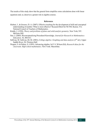 Proceedings of the 39th Annual Meeting of the Research Council on Mathematics Learning 2012 106
The results of this study show that the general form simplifies some calculations done with linear
equations and, so, deserves a greater role in algebra courses.
References
Hiebert, J., & Grouws, D. A. (2007). Effective teaching for the development of skill and conceptual
understanding of number: What is most effective? Research Brief for NCTM. Reston, VA:
National Council of Teachers of Mathematics.
Kindle, J. (1950). Theory and problems of plane and solid analytic geometry. New York, NY:
McGraw Hill.
Star, J. (2005). Reconceptualizing Procedural Knowledge. Journal for Research in Mathematiocs
Education, 36, 404-411.
Sullivan, M. Sullivan, III, M. (2001), College algebra: Graphing and data analysis (2nd
ed.). Upper
Saddle River, NJ: Prentice-Hall
Wagner, S. & Parker, S. (1993). Advancing algebra. In P. S. Wilson (Ed), Research ideas for the
classroom. High school mathematics. New York: Macmillan.
 