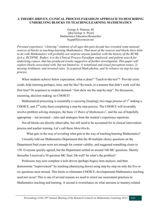 Proceedings of the 39th Annual Meeting of the Research Council on Mathematics Learning 2012 107
A THEORY-DRIVEN, CLINICAL PROCESS PARADIGM APPROACH TO DESCRIBING
UNDERLYING BLOCKS TO TEACHING/LEARNING MATHEMATICS
George A. Pattison, III
[pka George A. Wyer]
Mathematics Education Researcher
bygapIII@comcast.net
Personal experience “clinicing” students of all ages this past decade has revealed some unusual
sources of blocks to teaching-learning Mathematics. That most of the sources and blocks have little
to do with Mathematics will probably not surprise anyone familiar with the history of the RCML
[p.k.a. RCDPM]. Rather, it is the Clinical Process Paradigm employed, and patient search for
underlying causes, that has produced results suggestive of further investigation. This paper will
explore blocks associated with, but not limited to, 1) notational and visual perception issues, 2)
missing Arithmetic and invented rules, 3) acquired Math phobia, and 4) reliance on step-by-step
process.
When students achieve below expectation, what is done? “Teach-to-the-test”? Provide extra:
credit, help (tutoring perhaps), time, and the like? Re-teach, in a manner that didn’t work well the
first time? Or acquiesce to student demand: “Just show me the step-by-step”. No discussion,
reasoning, decision making; no CHOICE!
Mathematical processing is essentially a repeating [looping], two-stage process of 1st
making a
CHOICE, and 2nd
(only then) completing a step-by-step process. The CHOICE will invariably
involve problem solving strategies, the basic 12 Rules of Mathematics1
, and the use of hopefully
appropriate – not invented – rules and strategies from the student’s experience repertoire.
Not all blocks are directly observable, but still need to be accounted for in clinical intervention
process and teacher training. Let’s call these Meta-blocks.
What gets in the way of revealing what gets in the way of teaching/learning Mathematics?
I recently told our Mathematics Department that the 40 multiple choice questions on the
Department final exam were not enough for content validity, and suggested something closer to
150. Everyone quickly agreed, but the Department settled on around 100 MC questions. Shortly
thereafter I received a 30 question MC final. Oh well! So what’s the problem?
Professors may now complete a tech-driven (perhaps bogus) item analysis, and then
demonstrate “improvement” by teaching (dummying down) using step-by-step on only the five or
six questions most missed. This limits or eliminates CHOICE; developmental Mathematics teaching
need not occur! This is one of several reasons we need to retool our assessment practices in
Mathematics teaching and learning. A second is overreliance on what amounts to mastery-related
 