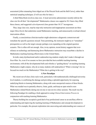 Proceedings of the 39th Annual Meeting of the Research Council on Mathematics Learning 2012 108
assessment [often emanating from ridged use of the Percent Scale and the Bell Curve], rather than
statistical sampling techniques. (I will save this for later.)
A third Meta-block involves class size. A local university administrator recently told me the
class size for all their “developmental” Mathematics classes was capped at 30. I knew they filled
these classes, and suggested a developmental class greater than 18-212
incongruous.
Thus, large class size, step-by-step-only instruction and inappropriate assessment are three
major Meta-blocks that undermine sound Mathematics teaching, and unnecessarily overload clinical
intervention efforts.
Finally, a conscientious clinician-teacher might administer a diagnostic content-test and
remediate the specific questions missed. Time permitting, the instructor might try to “remediate”
prerequisites as well as the target concept, perhaps even expanding on the original question
scenario. This is often still not enough. Also, in my opinion, recent history suggests that over-
reliance on technology and dummying down Mathematics instruction may exacerbate a decline in
Mathematics teaching-learning effectiveness in the United States.
In truth, many dysfunctional and/or underachieving students simply don’t make it through our
fixer-filter. So, even if we assume we have provided the best available teaching-learning
environment, with all the developmental bells and whistles a “guiding theory” on teaching-learning
Mathematics might conjure, why do so many students still underachieve? What is missing? Are we
focused too much on the Mathematics? What else is getting in the way?
A New Paradigm
My recent out-of-class clinic-style work, particularly with mathematically challenged university
level students, is confirming the damage and providing a splendid opportunity for exposing
underlying blocks to learning Mathematics, along with some unexpected sources of these blocks.
What was needed was to patiently observe, listen, guide, and keep an open mind to non-
Mathematics related blocks during one-on-one or one-on-two clinic sessions. The result was the
following Paradigm for enabling a fresh approach to using Clinical Intervention Process in
conjunction with teaching-learning Mathematics.
Theory-building has occupied a good deal of my professional career as an ancillary effort to
understanding and improving the teaching-learning of Mathematics and concept development in
particular. For example, this present exploration into uncovering and understanding new sources of
 