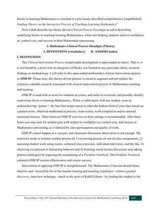 Proceedings of the 39th Annual Meeting of the Research Council on Mathematics Learning 2012 109
blocks to learning Mathematics is couched in a previously described comprehensive [unpublished]
Guiding Theory on the Interactive Process of Teaching-Learning Mathematics4
.
Now I shall describe my theory-driven Clinical Process Paradigm to aid in describing
underlying blocks to teaching-learning Mathematics, while also helping students achieve confidence
in, control over, and success in their Mathematics processing.
A Mathematics Clinical Process Paradigm (Theory)
I. DEFINITIONS [vocabulary] II. AXIOMS [rules]
I. DEFINITIONS
The Clinical Intervention Process model under development is open-ended in nature. That is, it
is not bound by a priori lists or categories of blocks, nor limited to any particular rubric, research
findings or methodology. I will refer to this open-ended mathematics clinical intervention process
as OMCIP. Please note, this theory-driven process is meant to augment and not replace the
extensive valuable research associated with clinical intervention process in Mathematics teaching
and learning.
OMCIP is used with at most two students at a time, and seeks to overcome and possibly identify
underlying blocks to learning Mathematics. While a viable tactic with any student, even an
underachieving “genius “, the best first target source is often the bottom third of your class based on
a pretest score, observed mathematical process, exam scores, work completion and/or unusual
emotional distress. Three hours on OMCIP over two or three sittings is recommended. After three
hours you may look for student gain with respect to confidence in, control over, and success in
Mathematics processing, as evidenced by class participation and quality of work.
OMCIP cannot happen in a vacuum, and classroom discussion-observation is not enough. The
instructor needs to monitor student process by 1) reviewing process on out-of-class assignments, 2)
assessing student work using exams, collected class exercises, individual interviews, and the like, 3)
observing exceptional or distracting behavior and 4) fostering sound lecture-discussion note-taking
practice (dialogue) by requiring the maintaining of a Portfolio Notebook. The Portfolio Notebook
enhances OMCIP session effectiveness and course success.
Intervention in applying OMCIP is straightforward. The Mathematics Clinician should listen,
observe, and - buoyed by his or her teacher training and teaching experience - utilize a guided
discovery, interview technique - much in the spirit of Kahlil Gibran - by leading the student to the
 