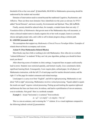 Proceedings of the 39th Annual Meeting of the Research Council on Mathematics Learning 2012 110
threshold of his or her own mind3
. If identifiable, BLOCKS to Mathematics processing should be
understood by the student and recorded.
Domains of intervention need to extend beyond the traditional Cognitive, Psychomotor, and
Affective. There are three more domains I have identified over the years as relevant. In 1972 I
added “Social Domain”, and more recently, Environmental and Spiritual. Thus, S.C.A.P.E.S.
Finally, anxiety should be reduced when, for example, a student learns there are only 12
Foundation Rules of Mathematics that govern most of the Mathematics they will encounter, or
when a cliniced student starts to cleanly organize his or her work on paper, learns to correctly
choose and apply proper rules, and is able to self-evaluate progress along a solution path.
II. AXIOMS [assumed rules]
The assumptions that support my Mathematics Clinical Process Paradigm follow. Examples of
related observed blocks accompany each axiom.
Axiom #1 [Non-Mathematics Related Blocks]
Most blocks may have little or nothing to do with Mathematics. How often do we overlook
“cultural differences” in students? If they can’t do your algorithm, perhaps you should let them
teach you theirs?
After observing scores of students in clinic settings, I suspected lines on paper could actually
lead to errors. Students were restricted spatially, and limited visually. Lines constituted a fairly
significant learning block. Consequently, I now require plain, unlined paper, for all phases of
Mathematics instruction, with the left 2/3 of each page used for teacher directed content, and the
right 1/3 of the page for student comments and related musings.
Lined paper is a carry-over from “English”, and left-to-right processing. Mathematics is not
about “left-to-right” processing. Mathematics involves vertical processing. “Equals added to equals
the results are equal” requires vertical processing. Picking up and tracking the equation rightward
and between the lines can foster error, be tedious, and lead to a proliferation of run-on sentences,
even in textbooks. Not good! Here is a textbook example:
Example 1. Actual “horizontal (↔) sentence” from textbook:
A = πr2
= (3.14)(5)2
= (3.14)(25) = 78.5 ft.2
This is a run-on sentence, and is missing the “≈” relation. It is a visual nightmare compared to
the following (edited) vertical (↨) presentation:
 