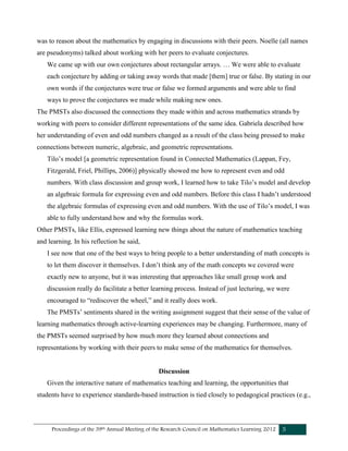 Proceedings of the 39th Annual Meeting of the Research Council on Mathematics Learning 2012 5
was to reason about the mathematics by engaging in discussions with their peers. Noelle (all names
are pseudonyms) talked about working with her peers to evaluate conjectures.
We came up with our own conjectures about rectangular arrays. … We were able to evaluate
each conjecture by adding or taking away words that made [them] true or false. By stating in our
own words if the conjectures were true or false we formed arguments and were able to find
ways to prove the conjectures we made while making new ones.
The PMSTs also discussed the connections they made within and across mathematics strands by
working with peers to consider different representations of the same idea. Gabriela described how
her understanding of even and odd numbers changed as a result of the class being pressed to make
connections between numeric, algebraic, and geometric representations.
Tilo’s model [a geometric representation found in Connected Mathematics (Lappan, Fey,
Fitzgerald, Friel, Phillips, 2006)] physically showed me how to represent even and odd
numbers. With class discussion and group work, I learned how to take Tilo’s model and develop
an algebraic formula for expressing even and odd numbers. Before this class I hadn’t understood
the algebraic formulas of expressing even and odd numbers. With the use of Tilo’s model, I was
able to fully understand how and why the formulas work.
Other PMSTs, like Ellis, expressed learning new things about the nature of mathematics teaching
and learning. In his reflection he said,
I see now that one of the best ways to bring people to a better understanding of math concepts is
to let them discover it themselves. I don’t think any of the math concepts we covered were
exactly new to anyone, but it was interesting that approaches like small group work and
discussion really do facilitate a better learning process. Instead of just lecturing, we were
encouraged to “rediscover the wheel,” and it really does work.
The PMSTs’ sentiments shared in the writing assignment suggest that their sense of the value of
learning mathematics through active-learning experiences may be changing. Furthermore, many of
the PMSTs seemed surprised by how much more they learned about connections and
representations by working with their peers to make sense of the mathematics for themselves.
Discussion
Given the interactive nature of mathematics teaching and learning, the opportunities that
students have to experience standards-based instruction is tied closely to pedagogical practices (e.g.,
 