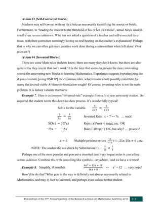 Proceedings of the 39th Annual Meeting of the Research Council on Mathematics Learning 2012 113
Axiom #3 [Self-Corrected Blocks]
Students may self-correct without the clinician necessarily identifying the source or block.
Furthermore, in “leading the student to the threshold of his or her own mind”, actual block sources
could even remain unknown. Who has not asked a question of a teacher and self-corrected their
issue, with their correction seemingly having no real bearing on the teacher’s explanation? Perhaps
that is why we can often get more creative work done during a sermon than when left alone! (Not
relevant?)
Axiom #4 [Invented Blocks]
There are some Math rules students know; there are many they don’t know; but there are also
quite a few they invent that don’t work! It is the later that seems to present the more interesting
source for uncovering new blocks to learning Mathematics. Experience suggests hypothesizing that
if you eliminate [using OMCIP] the erroneous rules, what remains could possibly constitute for
many the desired viable Arithmetic-foundation sought! Of course, inventing rules is not the main
problem. It is failure validate that hurts.
Example 7. Here is a common “invented-rule” example from a first year university student. As
required, the student wrote this down to show process. It’s wonderfully typical!
Solve for the variable.
Invented Rule: x + 7 ↔ 7x … ouch!
Rule: (x)Prop(=) twice, etc. OK
−15x = −15x Rule: (-)Prop(=) OK, but why? … process?
Multiple process errors ≠ 1 ; 21x-15x ; etc.
NOTE: The student did not check by Substitution(=).
Perhaps one of the most popular and pervasive invented (and very bogus) rules is cancelling
across addition. Combine this with cancelling like symbols - anywhere - and we have a winner!
Example 8. Simplify, if possible. ↔ x2
+ 12 … very oops!
How’d he do that? What gets in the way is definitely not always necessarily related to
Mathematics, and may in fact be invented, and perhaps even unique to that student.
 
