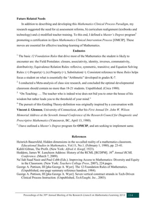 Proceedings of the 39th Annual Meeting of the Research Council on Mathematics Learning 2012 114
Future Related Needs
In addition to describing and developing this Mathematics Clinical Process Paradigm, my
research suggested the need for a) assessment reforms, b) curriculum realignment (textbooks and
technology) and c) modified teacher training. To this end, I defined a Master’s Degree program5
promoting a certification in Open Mathematics Clinical Intervention Process [OMCIP]. These
moves are essential for effective teaching-learning of Mathematics.
Endnotes
1
The basic 12 Foundation Rules that drive most of the Mathematics the student is likely to
encounter are: the Field Postulates: closure, associativity, identity, inverses, commutativity,
distributivity; Equivalence Relation Rules: reflexive, symmetric, transitive; and Equation Solving
Rules: (+) Property(=), (x) Property (=), Substitution(=). Consistent reference to these Rules helps
focus a student on what is essentially the “Arithmetic” developed in grades K-7.
2
I conducted a Meta-analysis of class size research, and concluded the optimal developmental
classroom should contain no more than 18-21 students. Unpublished. (Circa 1980).
3
“On Teaching: … The teacher who is indeed wise does not bid you to enter the house of his
wisdom but rather leads you to the threshold of your mind.”
4
The pursuit of this Guiding Theory-definition was originally inspired by a conversation with
Vincent J. Glennon, University of Connecticut, after his First Annual Dr. John W. Wilson
Memorial Address at the Seventh Annual Conference of the Research Council for Diagnostic and
Prescriptive Mathematics (Vancouver, BC, April 13, 1980).
5
I have outlined a Master’s Degree program for OMCIP, and am seeking to implement same.
References
Heinrich Bauersfeld, Hidden dimensions in the so-called reality of a mathematics classroom.
Educational Studies in Mathematics, Vol.11, No.1. (February 1, 1980), pp. 23-41.
Kahlil Gibran, The Profit. (New York: Alfred A. Knopf, 1923).
Heddens, James W. Luncheon Address: History of the RCML [RCDPM]. 36th
Annual RCML
Conference. (March 7, 2009).
Na’ilah Suad Nasir and Paul Cobb (Eds.). Improving Access to Mathematics: Diversity and Equity
in the Classroom. (New York: Teachers College Press, 2007), 224 pages.
George A. Pattison, III [pka George A. Wyer]. The 12 Foundation Rules of Mathematics.
(Unpublished, one-page summary reference handout, 1984).
George A. Pattison, III [pka George A. Wyer]. Seven vertical construct strands in Tech-Driven
Clinical Process Instruction. (Unpublished, TechTaught, Inc., 2003).
 