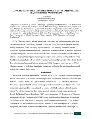 Proceedings of the 39th Annual Meeting of the Research Council on Mathematics Learning 2012 116
AN OVERVIEW OF STEM EDUCATION PROJECTS IN THE UNITED STATES:
CHARACTERISTICS AND CONCERNS
Alan Zollman
Northern Illinois University
zollman@math.niu.edu
This paper is an overview of Science Technology Engineering and Mathematics (STEM) Education
projects in the United States in the past decade. What do successful STEM Education projects look
like? What are the characteristics of successful afterschool programs for students? What are the
attributes of successful projects that help teachers experience, plan, teach, reflect and transform the
new content knowledge and pedagogical skills from the projects into their own teaching? From
these projects, can we identify the areas of future needs for STEM Education professional
development?
STEM Education, namely science, technology, engineering and mathematics education, is a
current priority in the United States (Educate to Innovate, 2010). The reasons for being a current
priority are twofold: first is the supply pipeline shortage – the necessity for more scientists,
technicians, engineers and mathematicians – and second is the necessity for an educated population
– more knowledgeable, innovative workforce. But these concerns have existed since World War II
when the US feared the competitive challenges in science from Germany and Japan (Bush, 1945).
To address these needs, the US has initiated recommendations and projects for what schools should
do to solve these deficiencies (National Academies, 2005). This paper is an overview of STEM
Education projects in the United States in the past decade to identify characteristics of successful
projects and concerns for its future.
Background
We are now in the STEM Generation (Zollman, 2012). STEM Education has extended beyond
the four core subjects to include such areas as agriculture, environment, economics, education and
medicine (Zollman, 2011a). The US Government’s intention for STEM Education is to resolve
three needs: (a) societal needs for new technological and scientific advances, (b) economic needs
for national security, and (c) personal needs to become a fulfilled, productive, knowledgeable
citizen. The US Government has three major economic initiatives to address these concerns:
through the National Science Foundation (NSF) grants; through the US Department of Education
Mathematics-Science Partnership (DOE-MSP) grants; and through the Eisenhower Professional
Development grants (now defunct). Analyzing a multitude of math-science and STEM projects,
Zollman (2011b; 2012) identified seven distinct measures of these STEM projects: (a) student
engagement, (b) student affective domain measures, (c) student STEM content knowledge, (d)
 