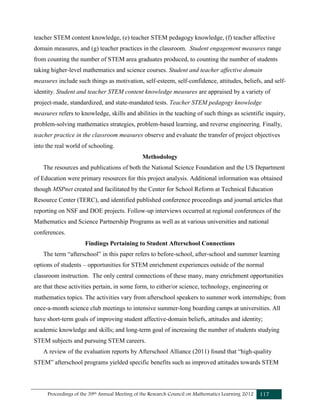 Proceedings of the 39th Annual Meeting of the Research Council on Mathematics Learning 2012 117
teacher STEM content knowledge, (e) teacher STEM pedagogy knowledge, (f) teacher affective
domain measures, and (g) teacher practices in the classroom. Student engagement measures range
from counting the number of STEM area graduates produced, to counting the number of students
taking higher-level mathematics and science courses. Student and teacher affective domain
measures include such things as motivation, self-esteem, self-confidence, attitudes, beliefs, and self-
identity. Student and teacher STEM content knowledge measures are appraised by a variety of
project-made, standardized, and state-mandated tests. Teacher STEM pedagogy knowledge
measures refers to knowledge, skills and abilities in the teaching of such things as scientific inquiry,
problem-solving mathematics strategies, problem-based learning, and reverse engineering. Finally,
teacher practice in the classroom measures observe and evaluate the transfer of project objectives
into the real world of schooling.
Methodology
The resources and publications of both the National Science Foundation and the US Department
of Education were primary resources for this project analysis. Additional information was obtained
though MSPnet created and facilitated by the Center for School Reform at Technical Education
Resource Center (TERC), and identified published conference proceedings and journal articles that
reporting on NSF and DOE projects. Follow-up interviews occurred at regional conferences of the
Mathematics and Science Partnership Programs as well as at various universities and national
conferences.
Findings Pertaining to Student Afterschool Connections
The term “afterschool” in this paper refers to before-school, after-school and summer learning
options of students – opportunities for STEM enrichment experiences outside of the normal
classroom instruction. The only central connections of these many, many enrichment opportunities
are that these activities pertain, in some form, to either/or science, technology, engineering or
mathematics topics. The activities vary from afterschool speakers to summer work internships; from
once-a-month science club meetings to intensive summer-long boarding camps at universities. All
have short-term goals of improving student affective-domain beliefs, attitudes and identity;
academic knowledge and skills; and long-term goal of increasing the number of students studying
STEM subjects and pursuing STEM careers.
A review of the evaluation reports by Afterschool Alliance (2011) found that “high-quality
STEM” afterschool programs yielded specific benefits such as improved attitudes towards STEM
 