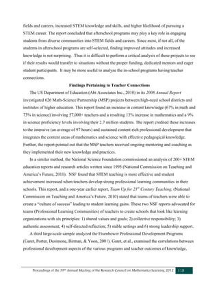 Proceedings of the 39th Annual Meeting of the Research Council on Mathematics Learning 2012 118
fields and careers, increased STEM knowledge and skills, and higher likelihood of pursuing a
STEM career. The report concluded that afterschool programs may play a key role in engaging
students from diverse communities into STEM fields and careers. Since most, if not all, of the
students in afterschool programs are self-selected, finding improved attitudes and increased
knowledge is not surprising. Thus it is difficult to perform a critical analysis of these projects to see
if their results would transfer to situations without the proper funding, dedicated mentors and eager
student participants. It may be more useful to analyze the in-school programs having teacher
connections.
Findings Pertaining to Teacher Connections
The US Department of Education (Abt Associates Inc., 2010) in its 2008 Annual Report
investigated 626 Math-Science Partnership (MSP) projects between high-need school districts and
institutes of higher education. This report found an increase in content knowledge (67% in math and
73% in science) involving 57,000+ teachers and a resulting 13% increase in mathematics and a 9%
in science proficiency levels involving their 2.7 million students. The report credited these increases
to the intensive (an average of 97 hours) and sustained content-rich professional development that
integrates the content areas of mathematics and science with effective pedagogical knowledge.
Further, the report pointed out that the MSP teachers received ongoing mentoring and coaching as
they implemented their new knowledge and practices.
In a similar method, the National Science Foundation commissioned an analysis of 200+ STEM
education reports and research articles written since 1995 (National Commission on Teaching and
America’s Future, 2011). NSF found that STEM teaching is more effective and student
achievement increased when teachers develop strong professional learning communities in their
schools. This report, and a one-year earlier report, Team Up for 21st
Century Teaching, (National
Commission on Teaching and America’s Future, 2010) stated that teams of teachers were able to
create a “culture of success” leading to student learning gains. These two NSF reports advocated for
teams (Professional Learning Communities) of teachers to create schools that look like learning
organizations with six principles: 1) shared values and goals; 2) collective responsibility; 3)
authentic assessment; 4) self-directed reflection; 5) stable settings and 6) strong leadership support.
A third large-scale sample analyzed the Eisenhower Professional Development Programs
(Garet, Porter, Desimone, Birman, & Yoon, 2001). Garet, et al., examined the correlations between
professional development aspects of the various programs and teacher outcomes of knowledge,
 