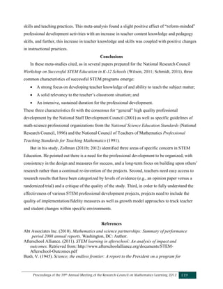 Proceedings of the 39th Annual Meeting of the Research Council on Mathematics Learning 2012 119
skills and teaching practices. This meta-analysis found a slight positive effect of “reform-minded”
professional development activities with an increase in teacher content knowledge and pedagogy
skills, and further, this increase in teacher knowledge and skills was coupled with positive changes
in instructional practices.
Conclusions
In these meta-studies cited, as in several papers prepared for the National Research Council
Workshop on Successful STEM Education in K-12 Schools (Wilson, 2011; Schmidt, 2011), three
common characteristics of successful STEM programs emerge:
 A strong focus on developing teacher knowledge of and ability to teach the subject matter;
 A solid relevancy to the teacher’s classroom situation; and
 An intensive, sustained duration for the professional development.
These three characteristics fit with the consensus for “general” high quality professional
development by the National Staff Development Council (2001) as well as specific guidelines of
math-science professional organizations from the National Science Education Standards (National
Research Council, 1996) and the National Council of Teachers of Mathematics Professional
Teaching Standards for Teaching Mathematics (1991).
But in his study, Zollman (2011b; 2012) identified three areas of specific concern in STEM
Education. He pointed out there is a need for the professional development to be organized, with
consistency in the design and measures for success, and a long-term focus on building upon others’
research rather than a continual re-invention of the projects. Second, teachers need easy access to
research results that have been categorized by levels of evidence (e.g., an opinion paper versus a
randomized trial) and a critique of the quality of the study. Third, in order to fully understand the
effectiveness of various STEM professional development projects, projects need to include the
quality of implementation/fidelity measures as well as growth model approaches to track teacher
and student changes within specific environments.
References
Abt Associates Inc. (2010). Mathematics and science partnerships: Summary of performance
period 2008 annual reports. Washington, DC: Author.
Afterschool Alliance. (2011). STEM learning in afterschool: An analysis of impact and
outcomes. Retrieved from: http://www.afterschoolalliance.org/documents/STEM-
Afterschool-Outcomes.pdf
Bush, V. (1945). Science, the endless frontier: A report to the President on a program for
 