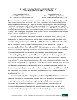 Proceedings of the 39th Annual Meeting of the Research Council on Mathematics Learning 2012 121
DO YOU SEE WHAT I SEE? AN EXPLORATION OF
SELF-PERCEPTION IN THE CLASSROOM
Eileen Durand Faulkenberry Thomas J. Faulkenberry
Texas A&M University - Commerce Texas A&M University - Commerce
Eileen_Faulkenberry@tamu-commerce.edu Thomas_Faulkenberry@tamu-commerce.edu
Previous research has established a tenuous relationship between what teachers say they do and
what teachers actually do in classrooms. In a 3-year longitudinal study, we followed a group of
middle-school mathematics teachers in a professional development project. We investigated the
relationship between these teachers’ self-ratings of standards-based classroom practices and the
ratings of a trained observer. We found that over time, the teachers shifted from overestimating the
frequency of their standards-based classroom practices to underestimating their standards-based
behaviors. The professional development project lessened the gap between what teachers say they
do and what they actually do in the classroom.
While the current classroom environment is centered on assessment, there is typically less
concentration on teacher self-assessment. Indeed, teacher self-assessment has been found to be
somewhat lacking in reliability and validity (Ross, 2006; Burstein et al., 1995; Hook & Rosenshine,
1979). On the other hand, teacher self-assessment has been used positively as a method for
promoting teacher efficacy (Ross & Bruce, 2007). Given the equivocal nature of claims regarding
teacher self-assessment, especially in relation to assessments from outside observers, we set out to
investigate the relationship between teacher self-assessment and actual classroom practices.
Generally speaking, there is a questionable relationship between the classroom practices that
teachers report and their actual classroom behaviors. Frykholm (1996) collected 153 classroom
observations of 41 preservice mathematics teachers. He found, quite paradoxically, that preservice
teachers were readily able to give explanations for why they couldn’t use standards-based classroom
practices, while simultaneously reporting a high degree of symmetry between the standards and
their own teaching. In fact, in a review of research comprising data from over 2300 teachers, Hook
and Rosenshine (1979) asserted that “we cannot assume that these [self-] reports correspond to
actual practice” (pp. 9-10).
In a more recent study, Ross, McDougall, & Hogaboam-Gray (2003) developed a survey based
on several dimensions of standards-based teaching. While they were able to demonstrate that
several high scoring teachers were indeed implementing standards-based teaching in their
classrooms, they also found that there was still quite a discrepancy between the teachers’
perceptions of their standards-based teaching and their actual teaching behaviors. The authors
concluded that this discrepancy was due to two main factors: (a) they did not understand what
 