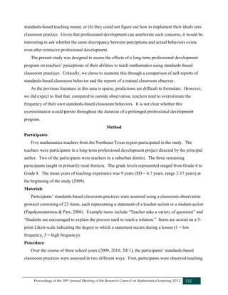 Proceedings of the 39th Annual Meeting of the Research Council on Mathematics Learning 2012 122
standards-based teaching meant, or (b) they could not figure out how to implement their ideals into
classroom practice. Given that professional development can ameliorate such concerns, it would be
interesting to ask whether the same discrepancy between perceptions and actual behaviors exists
even after extensive professional development.
The present study was designed to assess the effects of a long-term professional development
program on teachers’ perceptions of their abilities to teach mathematics using standards-based
classroom practices. Critically, we chose to examine this through a comparison of self-reports of
standards-based classroom behavior and the reports of a trained classroom observer.
As the previous literature in this area is sparse, predictions are difficult to formulate. However,
we did expect to find that, compared to outside observation, teachers tend to overestimate the
frequency of their own standards-based classroom behaviors. It is not clear whether this
overestimation would persist throughout the duration of a prolonged professional development
program.
Method
Participants
Five mathematics teachers from the Northeast Texas region participated in the study. The
teachers were participants in a long-term professional development project directed by the principal
author. Two of the participants were teachers in a suburban district. The three remaining
participants taught in primarily rural districts. The grade levels represented ranged from Grade 4 to
Grade 8. The mean years of teaching experience was 9 years (SD = 6.7 years, range 2-17 years) at
the beginning of the study (2009).
Materials
Participants’ standards-based classroom practices were assessed using a classroom observation
protocol consisting of 23 items, each representing a statement of a teacher-action or a student-action
(Papakonstantinou & Parr, 2004). Example items include “Teacher asks a variety of questions” and
“Students are encouraged to explain the process used to reach a solution.” Items are scored on a 5-
point Likert scale indicating the degree to which a statement occurs during a lesson (1 = low
frequency, 5 = high frequency).
Procedure
Over the course of three school years (2009, 2010, 2011), the participants’ standards-based
classroom practices were assessed in two different ways. First, participants were observed teaching
 