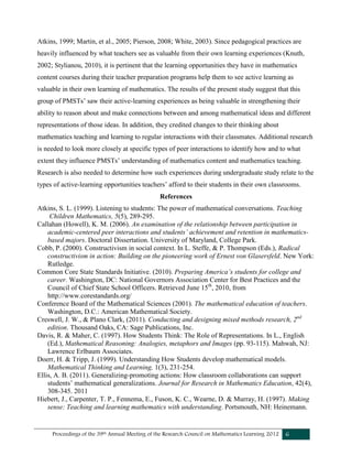 Proceedings of the 39th Annual Meeting of the Research Council on Mathematics Learning 2012 6
Atkins, 1999; Martin, et al., 2005; Pierson, 2008; White, 2003). Since pedagogical practices are
heavily influenced by what teachers see as valuable from their own learning experiences (Knuth,
2002; Stylianou, 2010), it is pertinent that the learning opportunities they have in mathematics
content courses during their teacher preparation programs help them to see active learning as
valuable in their own learning of mathematics. The results of the present study suggest that this
group of PMSTs’ saw their active-learning experiences as being valuable in strengthening their
ability to reason about and make connections between and among mathematical ideas and different
representations of those ideas. In addition, they credited changes to their thinking about
mathematics teaching and learning to regular interactions with their classmates. Additional research
is needed to look more closely at specific types of peer interactions to identify how and to what
extent they influence PMSTs’ understanding of mathematics content and mathematics teaching.
Research is also needed to determine how such experiences during undergraduate study relate to the
types of active-learning opportunities teachers’ afford to their students in their own classrooms.
References
Atkins, S. L. (1999). Listening to students: The power of mathematical conversations. Teaching
Children Mathematics, 5(5), 289-295.
Callahan (Howell), K. M. (2006). An examination of the relationship between participation in
academic-centered peer interactions and students’ achievement and retention in mathematics-
based majors. Doctoral Dissertation. University of Maryland, College Park.
Cobb, P. (2000). Constructivism in social context. In L. Steffe, & P. Thompson (Eds.), Radical
constructivism in action: Building on the pioneering work of Ernest von Glasersfeld. New York:
Rutledge.
Common Core State Standards Initiative. (2010). Preparing America’s students for college and
career. Washington, DC: National Governors Association Center for Best Practices and the
Council of Chief State School Officers. Retrieved June 15th
, 2010, from
http://www.corestandards.org/
Conference Board of the Mathematical Sciences (2001). The mathematical education of teachers.
Washington, D.C.: American Mathematical Society.
Creswell, J. W., & Plano Clark, (2011). Conducting and designing mixed methods research, 2nd
edition. Thousand Oaks, CA: Sage Publications, Inc.
Davis, R. & Maher, C. (1997). How Students Think: The Role of Representations. In L., English
(Ed.), Mathematical Reasoning: Analogies, metaphors and Images (pp. 93-115). Mahwah, NJ:
Lawrence Erlbaum Associates.
Doerr, H. & Tripp, J. (1999). Understanding How Students develop mathematical models.
Mathematical Thinking and Learning, 1(3), 231-254.
Ellis, A. B. (2011). Generalizing-promoting actions: How classroom collaborations can support
students’ mathematical generalizations. Journal for Research in Mathematics Education, 42(4),
308-345. 2011
Hiebert, J., Carpenter, T. P., Fennema, E., Fuson, K. C., Wearne, D. & Murray, H. (1997). Making
sense: Teaching and learning mathematics with understanding. Portsmouth, NH: Heinemann.
 