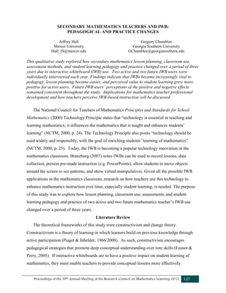 Proceedings of the 39th Annual Meeting of the Research Council on Mathematics Learning 2012 127
SECONDARY MATHEMATICS TEACHERS AND IWB:
PEDAGOGICAL AND PRACTICE CHANGES
Jeffrey Hall
Mercer University
Hall_JS@mercer.edu
Gregory Chamblee
Georgia Southern University
GChamblee@georgiasouthern.edu
This qualitative study explored how secondary mathematics lesson planning, classroom use,
assessment methods, and student learning pedagogy and practice changed over a period of three
years due to interactive whiteboard (IWB) use. Two active and two future IWB users were
individually interviewed each year. Findings indicate that IWBs became increasingly vital to
pedagogy, lesson planning became easier, and perceived value to student learning grew more
positive for active users. Future IWB users’ perceptions of the positive and negative effects
remained consistent throughout the study. Implications for mathematics teacher professional
development and how teachers perceive IWB-based instruction will be discussed.
The National Council for Teachers of Mathematics Principles and Standards for School
Mathematics (2000) Technology Principle states that “technology is essential in teaching and
learning mathematics; it influences the mathematics that is taught and enhances students’
learning” (NCTM, 2000, p. 24). The Technology Principle also posits “technology should be
used widely and responsibly, with the goal of enriching students’ learning of mathematics”
(NCTM, 2000, p. 25). Today, the IWB is becoming a popular technology innovation in the
mathematics classroom. Branzburg (2007) notes IWBs can be used to record lessons, data
collection, present pre-made instruction (e.g. PowerPoints), allow students to move objects
around the screen to see patterns, and show virtual manipulatives. Given all the possible IWB
applications in the mathematics classroom, research on how teachers use this technology to
enhance mathematics instruction over time, especially student learning, is needed. The purpose
of this study was to explore how lesson planning, classroom use, assessments, and student
learning pedagogy and practice of two active and two future mathematics teacher’s IWB use
changed over a period of three years.
Literature Review
The theoretical frameworks of this study were constructivism and change theory.
Constructivism is a theory of learning in which learners build on previous knowledge through
active participation (Piaget & Inhelder, 1966/2000). As such, constructivism encourages
pedagogical strategies that promote deep conceptual understanding over rote skills (Fosnot &
Perry, 2005). If interactive whiteboards are to have a positive impact on student learning of
mathematics, they must enable teachers to provide conceptual lessons more effectively.
 